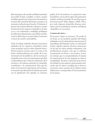 Secretaría de Educación D. C.
Segunda parte: Experiencias pedagógicas en el primer ciclo que dan luces
107
Estosepropusosolocuandoyahabíanterminado
de escribir el texto completo, es decir, cuando
ya habían pasado por un procesos de escritura y
revisión del contenido del mismo, porque es el
momento indicado para hacerlo. Sí durante el
proceso de escritura del texto, además, se centra
la atención en los aspectos ortográficos, el niño
se va a ver enfrentado a múltiples problemas
de diferentes dimensiones: qué deben escribir,
cómo lo deben hacer, en qué orden y la manera
correcta de escribir cada palabra.
Todo el trabajo realizado durante el proyecto
alrededor de los aspectos ortográficos tenía
como propósito que los niños lograrán descu-
brir la escritura correcta, pero no como se ha
hecho tradicionalmente por medio de la me-
morización de las palabras y de las normas de
ortografía, sino como una manera para que ellos
comprendieran que “todos los elementos de la
escritura y de manera particular la ortografía,
contribuyen a la comunicación. Para que los
niños reconozcan la importancia de la misma,
es necesario que descubran la relación que tiene
con el significado. Por ejemplo, la variación
gráfica de los homófonos, la separación entre
las palabras o el uso de los signos de puntuación
pueden cambiar el sentido de una frase que se
pronuncia igual” (Díaz Agüero, 2004: 118) y,
por ende, lograran desarrollar diversas estra-
tegias que les permitieran resolver problemas
ortográficos en sus textos.
A manera de cierre…
El proyecto Seguir un personaje. El mundo de
las brujas, es un excelente ejemplo del trabajo
pedagógico en el cual propiciar espacios para el
aprendizaje del lenguaje escrito, en educación
inicial, significa generar diversas situaciones
en las que los niños puedan enfrentarse a las
problemáticas propias a las que se enfrenta
comúnmente un lector o un escritor, al mis-
mo tiempo que va comprendiendo el sistema
de representación de este lenguaje en toda su
complejidad. Así pues, el docente tiene el reto
de trabajar los dos aspectos mencionados, bus-
cando que los niños a medida que se hacen y
reconocen como usuarios de la cultura escrita
reflexionen y comprendan el funcionamiento
de la misma.
 