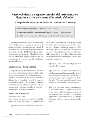 Herramienta para la vida: hablar, leer y escribir para comprender el mundo108
Referentes para la didáctica del lenguaje en el primer ciclo
La siguiente experiencia de aula se realizó en el
marco de la clase de Lenguaje y Literatura de
educación básica, en una institución privada de
la ciudad de Cali, durante el segundo trimes-
tre del año escolar 2004-2005. Quien lideró
la propuesta fue la maestra Claudia Montoya
con sus estudiantes de grado primero. En ella
participaron tres grupos de 25 estudiantes
aproximadamente.
Descripción de la experiencia
El propósito central de esta secuencia consistió
en acercar significativamente a los niños a las
particularidades del texto narrativo literario a
partir de la orientación del proceso de lectura
del cuento, El estofado del lobo, de la escritora
japonesa Keiko Kasza. Para su diseño, la docente
se basó en diversas referencias teóricas y didác-
ticas como la práctica textual, la narratología y
la enseñanza para la comprensión.
Primera fase: la anticipación
Presentación de la autora
Este primer momento se centró en fundar
como marco de referencia, el conocimiento
de la autora y su obra, con el propósito de que
los niños establecieran relaciones entre quién
escribe y lo qué escribe, en cuanto a estilo,
estrategias que usa, así como las características
que son posibles de inferir a través de la lectura
del conjunto de su obra. Para tal fin, el trabajo
se orientó mediante interrogantes y actividades
como los siguientes:
¿Quién es Keiko Kasza? Investigación de la--
biografía de la autora.
¿Qué cuentos ha escrito Keiko? Lectura en--
voz alta por parte de la maestra de los siguien-
tes cuentos: Choco encuentra una mamá, Lo
secretos del abuelo sapo, El día de campo de don
Chancho, El tigre y el ratón, Cuando el elefante
camina, Mi día de suerte y No te rías Pepe.
¿Qué cosa tienen en común los personajes--
de los cuentos leídos? Identificación de as-
pectos claves en la narrativa de la autora: i)
sus personajes son animales que actúan o
representan comportamientos y actitudes
humanas, y ii) sus cuentos tienen finales
felices.
Gestó esta propuesta y la llevó a cabo Claudia Patricia Montoya
La experiencia pedagógica fue sistematizada por Alice Castaño y Claudia Montoya
El análisis que se presenta aquí fue elaborado por Alice Castaño y Claudia Patricia Montoya
Reconocimiento de aspectos propios del texto narrativo
literario a partir del cuento El estofado del lobo*
Una experiencia adelantada en el aula de Claudia Patricia Montoya
*
	 Este apartado es autoría de Alice Castaño y Claudia Patricia
Montoya.
 