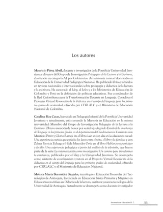 11Secretaría de Educación D. C.
Primera parte: Referentes para una mirada compartida
Los autores
Mauricio Pérez Abril, docente e investigador de la Pontificia Universidad Jave-
riana y director del Grupo de Investigación Pedagogías de la Lectura y la Escritura,
clasificado en categoría A1 por Colciencias. Actualmente cursa el doctorado en
Educación de la Universidad Pedagógica Nacional. Ha publicado libros y artículos
en revistas nacionales e internacionales sobre pedagogía y didáctica de la lectura
y la escritura. Ha asesorado al Idep, al Icfes y a los Ministerios de Educación de
Colombia y Perú en la definición de políticas educativas. Fue coordinador de
la Red Colombiana para la Transformación Docente en Lenguaje. Coordina el
Proyecto Virtual Renovación de la didáctica en el campo del lenguaje para los prime-
ros grados de escolaridad, ofrecido por CERLALC y el Ministerio de Educación
Nacional de Colombia.
Catalina Roa Casas, licenciada en Pedagogía Infantil de la Pontificia Universidad
Javeriana y actualmente, está cursando la Maestría en Educación en la misma
universidad. Miembro del Grupo de Investigación Pedagogías de la Lectura y la
Escritura. Obtuvo mención de honor por su trabajo de grado Estadodelaenseñanza
dellenguajeenlosprimerosgrados,eneldepartamentodeCundinamarca.Coautora con
Mauricio Pérez y Gloria Ramos en el libro Leer en voz alta en la educación inicial:
Una experiencia estética que estrecha los lazos entre el niño, el libro y la familia; y con
Zulma Patricia Zuluaga e Hilda Mercedes Ortiz en el libro Hablar para participar
y decidir: Una experiencia pedagógica a partir del análisis de la televisión, que hacen
parte de la serie La sistematización como investigación: Un camino para transformar
la enseñanza, publicados por el Idep y la Universidad Javeriana. Se desempeña
como asistente de coordinación y tutora en el Proyecto Virtual Renovación de la
didáctica en el campo del lenguaje para los primeros grados de escolaridad, ofrecido
por CERLALC y el Ministerio de Educación Nacional.
Mónica María Bermúdez Grajales, tecnóloga en Educación Preescolar del Tec-
nológico de Antioquia, Licenciada en Educación Básica Primaria y Magíster en
Educación con énfasis en Didáctica de la lectura, escritura y nuevas tecnologías de la
Universidad de Antioquia. Actualmente se desempeña como docente-investigador
 