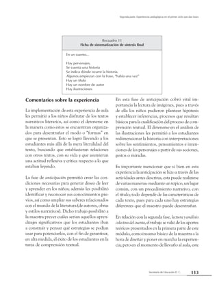 Secretaría de Educación D. C.
Segunda parte: Experiencias pedagógicas en el primer ciclo que dan luces
113
Comentarios sobre la experiencia
La implementación de esta experiencia de aula
les permitió a los niños disfrutar de los textos
narrativos literarios, así como el detenerse en
la manera como estos se encuentran organiza-
dos para desentrañar el modo o “formas” en
que se presentan. Esto se logró llevando a los
estudiantes más allá de la mera literalidad del
texto, buscando que establecieran relaciones
con otros textos, con su vida y que asumieran
una actitud reflexiva y crítica respecto a lo que
estaban leyendo.
La fase de anticipación permitió crear las con-
diciones necesarias para generar deseo de leer
y aprender en los niños; además les posibilitó
identificar y reconocer sus conocimientos pre-
vios, así como ampliar sus saberes relacionados
con el mundo de la literatura (de autores, obras
y estilos narrativos). Dicho trabajo posibilitó a
la maestra prever cuáles serían aquellos apren-
dizajes significativos que los estudiantes iban
a construir y pensar qué estrategias se podían
usar para potenciarlos, con el fin de garantizar,
en alta medida, el éxito de los estudiantes en la
tarea de comprensión textual.
En esta fase de anticipación cobró vital im-
portancia la lectura de imágenes, pues a través
de ella los niños pudieron plantear hipótesis
y establecer inferencias, procesos que resultan
básicos para la cualificación del proceso de com-
prensión textual. El detenerse en el análisis de
las ilustraciones les permitió a los estudiantes
redimensionar la historia con interpretaciones
sobre los sentimientos, pensamientos e inten-
ciones de los personajes a partir de sus acciones,
gestos o miradas.
Es importante mencionar que si bien en esta
experiencia la anticipación se hizo a través de las
actividades antes descritas, esta puede realizarse
de varias maneras: mediante un tópico, un lugar
común, con un procedimiento narrativo, con
el título; todo depende de las características de
cada texto, pues para cada uno hay estrategias
diferentes que el maestro puede desentrañar.
En relación con la segunda fase, lecturayanálisis
colectivodelcuento,eltrabajosevaliódelosaportes
teóricos presentados en la primera parte de este
módulo, como insumo básico de la maestra a la
hora de diseñar y poner en marcha la experien-
cia; pero en el momento de llevarlo al aula, este
Recuadro 11
Ficha de sistematización de síntesis final
En un cuento...
Hay personajes.
Se cuenta una historia
Se indica dónde ocurre la historia.
Algunos empiezan con la frase, “había una vez”
Hay un título
Hay un nombre de autor
Hay ilustraciones
 