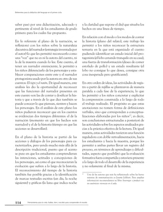 Herramienta para la vida: hablar, leer y escribir para comprender el mundo114
Referentes para la didáctica del lenguaje en el primer ciclo
saber pasó por una didactización, adecuado y
pertinente al nivel de los estudiantes de grado
primero para los cuales fue propuesto.
En lo referente al plano de la narración, se
reflexionó con los niños sobre la naturaleza
discursiva del narrador (estrategia inventada por
el autor) lo que les permitió reconocerlo como
una “voz” que no es ni la autora del cuento, ni
la de la maestra cuando lo lee. Este cuento, al
tener un narrador omnisciente, le permitió a
los niños diferenciarlo de los personajes y esta-
blecer comparaciones entre este y el narrador
protagonista usado por la autora en otro de sus
cuentos: El tigre y el ratón. De igual manera, este
análisis les dio la oportunidad de reconocer
que las funciones del narrador presentes en
este cuento son las de contar y dosificar la his-
toria y que a través de lo que dice también se
puede conocer lo que piensan, sienten y hacen
los personajes. En el análisis de este plano los
niños pudieron reconocer que en los cuentos
se evidencian dos tiempos diferentes: el de la
narración (momento en que los hechos son
narrados) y el de la historia (tiempo en que las
acciones se desarrollan).
En el plano de la historia se partió de las
acciones y diálogos de los personajes para ca-
racterizarlos, pero yendo mucho más allá de la
descripción tradicional, puesto que el acento
se puso en que los estudiantes comprendieran
las intenciones, actitudes y concepciones de
los personajes, así como el que reconocieran la
evolución que sufren a lo largo de la historia.
El reconocimiento del tiempo de la historia
también fue posible gracias a la identificación
de marcas textuales escritas (un día, la noche
siguiente) y gráficas (la luna que indica noche
y la claridad que supone el día) que situaba los
hechos en una línea de tiempo.
En relación con el modo o los modos de contar
la historia (plano del relato), este trabajo les
permitió a los niños reconocer la estructura
ternaria en la que está organizado el cuento
pudiendo identificar un estado inicial del pro-
tagonista (el lobo cenando tranquilo en su casa),
una fuerza de transformación (deseo de comer
estofado de pollo) y un estado resultante (el
lobo no consigue lo que desea, consigue otra
cosa inesperada pero gratificante).
En otro orden de ideas, las actividades de regis-
tro a partir de rejillas se plantearon de manera
paralela a cada fase de la experiencia, lo que
les permitió a los niños concretar y explicitar
la comprensión construida a lo largo de todo
el trabajo realizado. El propósito es que estas
anotaciones no tomen forma de definiciones
verbales, sino que correspondan a conceptua-
lizaciones elaboradas por los niños176
, es decir,
son conclusiones estructuradas a posteriori de
las actividades sobre los aspectos analizados gra-
cias a la práctica efectiva de la lectura. De igual
manera, estas actividades tuvieron una función
reguladora con doble retroalimentación, hacia
los estudiantes y hacia la maestra, porque les
permitió a ambas partes llevar un registro del
proceso, en términos de aprendizajes y dificul-
tades, aspecto que posibilitó que la evaluación
formativa fuera compartida y estuviera presente
a lo largo de todo el desarrollo de la experiencia
y no solamente al final de la misma.
17
	 Una de las autoras que más ha reflexionado sobre las herra-
mientas de sistematización es Josette Jolibert. Para ampliar
información recomendamos su libro Interrogar y producir tex-
tos auténticos: vivencias en el aula.
 