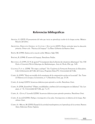Secretaría de Educación D. C.
Referencias bibliográficas
115
Aranda, G. (2003). El pensamiento del niño que inicia su aprendizaje escolar de la lengua escrita. México:
Rincón del Libro.
Argentina, Dirección General de Cultura y Educación (2007). Diseño curricular para la educación
primaria. Primer ciclo. “Prácticas del lenguaje”. La Plata: Gobierno de Buenos Aires.
Bajtín, M. (1998). Estética de la creación verbal. México: Siglo XXI.
Barthes, R. (1994). El susurro del lenguaje. Barcelona: Paidós.
Brousseau, G. (1995, 22-31 de agosto) “L’enseignant dans la théorie des situations didactiques”. En: VIII
École et Université d’Eté de Didactique des Mathématiques. Actes de l’Ecole d’Eté, pp. 3-45.
Calonge, P. et al. (2004). “De viajes y cíclopes”. En: Cuadernos de Formación Permanente de Educadores.
Cali: Gobernación del Valle del Cauca, Programa EducaTV, Universidad del Valle.
Camps, A. (1995). “Hacia un modelo de la enseñanza de la composición escrita en la escuela”. En: Textos
de Didáctica de la Lengua y la Literatura, n.o
5, Barcelona: Graó, pp. 21-28.
Camps, A. (comp.) (2003). Secuencias didácticas para aprender a escribir. Barcelona: Graó.
Camps, A. (2004, diciembre). “Objeto, modalidades y ámbitos de la investigación en didáctica”. En: Len-
guaje, n.o
32, Universidad del Valle, pp. 7 a 27.
Camps, A. y Zayas, F. (coords.) (2006). Secuencias didácticas para aprender gramática. Barcelona: Graó.
Camps, A. (coord.) (2006). Diálogo e investigación en las aulas. Investigaciones en didáctica de la lengua. Bar-
celona: Graó.
Camps, A. y Milian, M. (2000). El papel de la actividad metalingüística en el aprendizaje de la escritura. Buenos
Aires: Ediciones Homo Sapiens.
Referencias bibliográficas
 