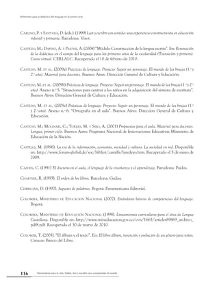 Herramienta para la vida: hablar, leer y escribir para comprender el mundo116
Referentes para la didáctica del lenguaje en el primer ciclo
Carlino, P. y Santana, D. (eds.). (1999) Leer y escribir con sentido: una experiencia constructivista en educación
infantil y primaria. Barcelona: Visor.
Castedo, M.; Dapino, A. y Paione, A. (2008) “Módulo Construcción de la lengua escrita”. En: Renovación
de la didáctica en el campo del lenguaje para los primeros años de la escolaridad (Transición y primero).
Curso virtual. CERLALC. Recuperado el 10 de febrero de 2010.
Castedo, M. et al. (2009a) Prácticas de lenguaje. Proyecto: Seguir un personaje. El mundo de las brujas (1.o
y
2.o
año). Material para docentes. Buenos Aires: Dirección General de Cultura y Educación.
Castedo, M. et al. (2009b) Prácticas de lenguaje. Proyecto: Seguir un personaje. El mundo de las brujas (1.o
y 2.o
año). Anexo n.o
5: “Situaciones para centrar a los niños en la adquisición del sistema de escritura”.
Buenos Aires: Dirección General de Cultura y Educación.
Castedo, M. et al. (2009c) Prácticas de lenguaje. Proyecto: Seguir un personaje. El mundo de las brujas (1.o
y 2.o
año). Anexo n.o
6: “Ortografía en el aula”. Buenos Aires: Dirección General de Cultura y
Educación.
Castedo, M.; Molinari, C.; Torres, M. y Siro, A. (2001) Propuestas para el aula. Material para docentes.
Lengua, primer ciclo. Buenos Aires: Programa Nacional de Innovaciones Educativas Ministerio de
Educación de la Nación.
Castells, M. (1996). La era de la información, economía, sociedad y cultura. La sociedad en red. Disponible
en: http://www.forum-global.de/soc/bibliot/castells/laredeyo.htm. Recuperado el 5 de mayo de
2009.
Cazden, C. (1991) El discurso en el aula, el lenguaje de la enseñanza y el aprendizaje. Barcelona: Paidos.
Chartier, R. (1995). El orden de los libros. Barcelona: Gedisa.
Chericián, D. (1997). Juguetes de palabras. Bogotá: Panamericana Editorial.
Colombia, Ministerio de Educación Nacional (2007). Estándares básicos de competencias del lenguaje.
Bogotá.
Colombia, Ministerio de Educación Nacional (1998). Lineamientos curriculares para el área de Lengua
Castellana. Disponible en: http://www.mineducacion.gov.co/cvn/1665/articles89869_archivo_
pdf8.pdf. Recuperado el 30 de marzo de 2010.
Colomer, T. (2005). “El álbum y el texto”. En: El libro álbum, invención y evolución de un género para niños.
Caracas: Banco del Libro.
 