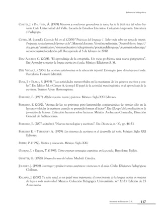 Secretaría de Educación D. C.
Referencias bibliográficas
117
Cortés, J. y Bautista, Á. (1999) Maestros y estudiantes generadores de texto, hacia la didáctica del relato lite-
rario. Cali: Universidad del Valle. Escuela de Estudios Literarios. Colección Impronta: Literatura
y Pedagogía.
Cuter, M. (coord.); Castedo M. et al. (2008) “Prácticas del lenguaje 1. Saber más sobre un tema de interés.
Propuesta para alumnos del primer ciclo”. Material docente. Versión preliminar. Disponible en: http://
abc.gov.ar/lainstitucion/sistemaeducativo/educprimaria/practicasdellenguaje/documentosdescarga/
secuenciaestudiocn1ciclo.pdf. Recuperado el 5 de febrero de 2010.
Díaz Agüero, C. (2004). “El aprendizaje de la ortografía. Un viejo problema, una nueva perspectiva”.
En: Aprender y enseñar la lengua escrita en el aula. México: Ediciones S. M.
Díez Vegas, L. (2004). La escritura colaborativa en la educación infantil. Estrategias para el trabajo en el aula.
Barcelona: Horsori Editorial.
Dolz, J. y Erard, S. (1993). “Las actividades metaverbales en la enseñanza de los géneros escritos y ora-
les”. En: Milian M. y Camps A. (comp.) El papel de la actividad metalingüística en el aprendizaje de la
escritura. Buenos Aires: Homosapiens.
Ferreiro, E. (1997). Alfabetización: teoría y práctica. México: Siglo XXI Editores.
Ferreiro, E. (2002). “Acerca de las no previstas pero lamentables consecuencias de pensar sólo en la
lectura y olvidar la escritura cuando se pretende formar al lector”. En: El papel de la mediación en la
formación de lectores. Colección lecturas sobre lecturas. México: Asolectura-Conaculta, Dirección
General de Publicaciones.
Ferreiro, E. (2007, octubre). “Nuevas tecnologías y escritura”. En: Docencia, n.o
30, pp. 46-53.
Ferreiro E. y Teberosky A. (1979). Los sistemas de escritura en el desarrollo del niño. México: Siglo XXI
Editores.
Freire, P. (1997). Política y educación. México: Siglo XXI.
Gaskins, I. y Elliot, T. (1999). Cómo enseñar estrategias cognitivas en la escuela. Barcelona: Paidós.
Genette, G. (1998). Nuevo discurso del relato. Madrid: Cátedra.
Jolibert, J. (1998). Interrogar y producir textos auténticos: vivencias en el aula. Chile: Ediciones Pedagógicas
Chilenas.
Kalman, J. (2000) Ya sabe usted, es un papel muy importante: el conocimiento de la lengua escrita en mujeres
de baja o nula escolaridad. México: Colección Pedagógica Universitaria. n.º 32-33. Edición de 25
Aniversario.
 