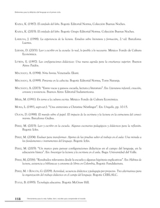 Herramienta para la vida: hablar, leer y escribir para comprender el mundo118
Referentes para la didáctica del lenguaje en el primer ciclo
Kazka, K. (1987). El estofado del lobo. Bogotá: Editorial Norma, Colección Buenas Noches.
Kazka, K. (2003). El estofado del lobo. Bogotá: Grupo Editorial Norma. Colección Buenas Noches.
Larrosa, J. (1998). La experiencia de la lectura. Estudios sobre literatura y formación, 2.a
ed. Barcelona:
­Laertes.
Lerner, D. (2001). Leer y escribir en la escuela: lo real, lo posible y lo necesario. México: Fondo de Cultura
Económica.
Litwin, E. (1997). Las configuraciones didácticas: Una nueva agenda para la enseñanza superior. Buenos
Aires: Paidós.
Machado, A. (1994). Niña bonita.Venezuela: Ekaré.
Machado, A. (1999). Pimienta en la cabecita. Bogotá: Editorial Norma, Torre Naranja.
Machado, A. (2003). “Entre vacas y gansos: escuela, lectura y literatura”. En: Literatura infantil, creación,
censura y resistencia. Buenos Aires: Editorial Sudamericana.
Meek, M. (1991). En torno a la cultura escrita. México: Fondo de Cultura Económica.
Mora, L. (1993, sept-oct.). “Una entrevista a Christine Nöstlinger”. En: Urogallo, pp. 10-15.
Olson, D. (1998). El mundo sobre el papel. El impacto de la escritura y la lectura en la estructura del conoci-
miento. Barcelona: Gedisa.
Pérez, M. (2003). Leer y escribir en la escuela. Algunos escenarios pedagógicos y didácticos para la reflexión.
Bogotá: Icfes.
Pérez, M. (2004). Evaluar para transformar. Aportes de las pruebas saber al trabajo en el aula: Una mirada a
los fundamentos e instrumentos del lenguaje. Bogotá: Icfes.
Pérez, M. (2005). “Un marco para pensar configuraciones didácticas en el campo del lenguaje, en la
educación básica”. En: Investigar la lectura y la escritura en el aula. Buga: Universidad del Valle.
Pérez, M, (2006). “Resultados relevantes desde la escuela y algunas hipótesis explicativas”. En: Hábitos de
lectura, asistencia a bibliotecas y consumo de libros en Colombia, Bogotá: Fundalectura.
Pérez, M. y Rincón, G. (2009). Actividad, secuencia didáctica y pedagogía por proyectos. Tres alternativas para
la organización del trabajo didáctico en el campo del lenguaje. Bogotá: CERLALC.
Poole, B. (1995). Tecnología educativa. Bogotá: McGraw Hill.
 