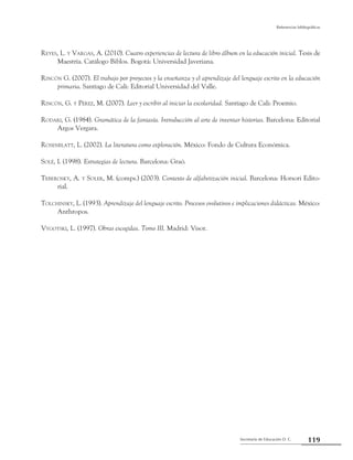 Secretaría de Educación D. C.
Referencias bibliográficas
119
Reyes, L. y Vargas, A. (2010). Cuatro experiencias de lectura de libro álbum en la educación inicial. Tesis de
Maestría. Catálogo Biblos. Bogotá: Universidad Javeriana.
Rincón G. (2007). El trabajo por proyectos y la enseñanza y el aprendizaje del lenguaje escrito en la educación
primaria. Santiago de Cali: Editorial Universidad del Valle.
Rincón, G. y Pérez, M. (2007). Leer y escribir al iniciar la escolaridad. Santiago de Cali: Proemio.
Rodari, G. (1984). Gramática de la fantasía. Introducción al arte de inventar historias. Barcelona: Editorial
Argos Vergara.
Rosenblatt, L. (2002). La literatura como exploración. México: Fondo de Cultura Económica.
Solé, I. (1998). Estrategias de lectura. Barcelona: Graó.
Teberosky, A. y Soler, M. (comps.) (2003). Contexto de alfabetización inicial. Barcelona: Horsori Edito-
rial.
Tolchinsky, L. (1993). Aprendizaje del lenguaje escrito. Procesos evolutivos e implicaciones didácticas. México:
Anthropos.
Vygotski, L. (1997). Obras escogidas. Tomo III. Madrid: Visor.
 