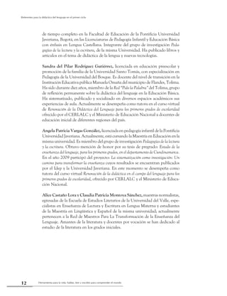 Herramienta para la vida: hablar, leer y escribir para comprender el mundo12
Referentes para la didáctica del lenguaje en el primer ciclo
de tiempo completo en la Facultad de Educación de la Pontificia Universidad
Javeriana, Bogotá, en las Licenciaturas de Pedagogía Infantil y Educación Básica
con énfasis en Lengua Castellana. Integrante del grupo de investigación Peda-
gogías de la lectura y la escritura, de la misma Universidad. Ha publicado libros y
artículos en el tema de didáctica de la lengua y nuevas tecnologías.
Sandra del Pilar Rodríguez Gutiérrez, licenciada en educación preescolar y
promoción de la familia de la Universidad Santo Tomás, con especialización en
Pedagogía de la Universidad del Bosque. Es docente del nivel de transición en la
Institución Educativa pública Manuela Omaña del municipio de Flandes, Tolima.
Ha sido durante diez años, miembro de la Red “Pido la Palabra” del Tolima, grupo
de reflexión permanente sobre la didáctica del lenguaje en la Educación Básica.
Ha sistematizado, publicado y socializado en diversos espacios académicos sus
experiencias de aula. Actualmente se desempeña como tutora en el curso virtual
de Renovación de la Didáctica del Lenguaje para los primeros grados de escolaridad
ofrecido por el CERLALC y el Ministerio de Educación Nacional a docentes de
educación inicial de diferentes regiones del país.
Angela Patricia Vargas González, licenciada en pedagogía infantil de la Pontificia
Universidad Javeriana. Actualmente, está cursando la Maestría en Educación en la
misma universidad. Es miembro del grupo de investigación Pedagogías de la lectura
y la escritura. Obtuvo mención de honor por su tesis de pregrado: Estado de la
enseñanza del lenguaje, para los primeros grados, en el departamento de Cundinamarca.
En el año 2009 participó del proyecto: La sistematización como investigación: Un
camino para transformar la enseñanza cuyos resultados se encuentran publicados
por el Idep y la Universidad Javeriana. En este momento se desempeña como
tutora del curso virtual Renovación de la didáctica en el campo del lenguaje para los
primeros grados de escolaridad, ofrecido por CERLALC y el Ministerio de Educa-
ción Nacional.
Alice Castaño Lora y Claudia Patricia Montoya Sánchez, maestras normalistas,
egresadas de la Escuela de Estudios Literarios de la Universidad del Valle, espe-
cialistas en Enseñanza de Lectura y Escritura en Lengua Materna y estudiantes
de la Maestría en Lingüística y Español de la misma universidad; actualmente
pertenecen a la Red de Maestros Para La Transformación de la Enseñanza del
Lenguaje. Amantes de la literatura y docentes por vocación se han dedicado al
estudio de la literatura en los grados iniciales.
 