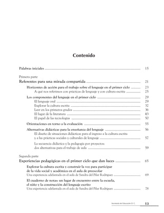 13Secretaría de Educación D. C.
Primera parte: Referentes para una mirada compartida
Contenido
Palabras iniciales ...........................................................................................................................	 15
Primera parte
Referentes para una mirada compartida ......................................................................	 21
	 Horizontes de acción para el trabajo sobre el lenguaje en el primer ciclo .............	 23
		 A qué nos referimos con prácticas de lenguaje y con cultura escrita ...................	 25
	 Los componentes del lenguaje en el primer ciclo ........................................................	 29
		 El lenguaje oral ............................................................................................................	 29
		 Explorar la cultura escrita ..........................................................................................	 32
		 Leer en los primeros grados .......................................................................................	 36
		 El lugar de la literatura ...............................................................................................	 43
		 El papel de las tecnologías .........................................................................................	 50
	 Orientaciones en torno a la evaluación .........................................................................	 55
	 Alternativas didácticas para la enseñanza del lenguaje ..............................................	 56
		 El diseño de situaciones didácticas para el ingreso a la cultura escrita
		 y a las prácticas sociales y culturales de lenguaje .....................................................	 57
		 La secuencia didáctica y la pedagogía por proyectos:
		 dos alternativas para el trabajo de aula ....................................................................	 59
Segunda parte
Experiencias pedagógicas en el primer ciclo que dan luces .................................	 65
	 Explorar la cultura escrita y construir la voz para participar
	 de la vida social y académica en el aula de preescolar
	 Una experiencia adelantada en el aula de Sandra del Pilar Rodríguez ......................................	 69
	 El cuaderno de notas: un lugar de encuentro entre la escuela,
	 el niño y la construcción del lenguaje escrito
	 Una experiencia adelantada en el aula de Sandra del Pilar Rodríguez ......................................	 78
 