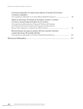 Herramienta para la vida: hablar, leer y escribir para comprender el mundo14
Referentes para la didáctica del lenguaje en el primer ciclo
	 La lectura preparada: un espacio para ingresar al mundo de la lectura
	 y formarse ciudadano
	 Una experiencia adelantada en el aula de Maura Elizabeth Chamorro ....................................	 94
	 Seguir un personaje. El mundo de las brujas. Lectura y escritura
	 en torno a un personaje prototípico de los cuentos
	 Una experiencia adelantada por el Equipo de Prácticas del Lenguaje
	 de la Dirección Provincial de Educación Primaria de la Provincia de
	 Buenos Aires, Argentina, coordinado por Mirta Castedo ..........................................................	 98
	 Reconocimiento de aspectos propios del texto narrativo literario
	 a partir del cuento El estofado del lobo
	 Una experiencia adelantada en el aula de Claudia Patricia Montoya ........................................	 108
Referencias bibliográficas ...........................................................................................................	 115
 