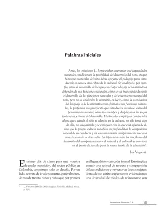 Secretaría de Educación D. C.
Palabras iniciales
15
Palabras iniciales
Antes, los psicólogos [...] procuraban averiguar qué capacidades
naturales condicionan la posibilidad del desarrollo del niño, en qué
funciones naturales del niño debía apoyarse el pedagogo para intro-
ducirle en una u otra esfera de lo cultural. Se analizaba, por ejem-
plo, cómo el desarrollo del lenguaje o el aprendizaje de la aritmética
dependen de sus funciones naturales, cómo se va preparando durante
el desarrollo de las funciones naturales y del crecimiento natural del
niño, pero no se analizaba lo contrario, es decir, cómo la asimilación
del lenguaje o de la aritmética transforman esas funciones natura-
les, la profunda reorganización que introducen en todo el curso del
pensamiento natural, cómo interrumpen y desplazan a las viejas
tendencias y líneas del desarrollo. El educador empieza a comprender
ahora que cuando el niño se adentra en la cultura, no sólo toma algo
de ella, no sólo asimila y se enriquece con lo que está afuera de él,
sino que la propia cultura reelabora en profundidad la composición
natural de su conducta y da una orientación completamente nueva a
todo el curso de su desarrollo. La diferencia entre los dos planos del
desarrollo del comportamiento – el natural y el cultural- se convierte
en el punto de partida para la nueva teoría de la educación2
.
Lev Vygotski2
2	
L. Vygotski (1997). Obras escogidas. Tomo III. Madrid: Visor,
	 p. 305.
El primer día de clases para una maestra
de grado transición, del sector público en
Colombia, constituye todo un desafío. Por un
lado, se trata de ir al encuentro, generalmente,
de más de treinta niños y niñas que por primera
vez llegan al sistema escolar formal. Esto implica
asumir una actitud de respeto y comprensión
de las condiciones y trayectorias de esos sujetos:
detrás de sus caritas expectantes evidenciamos
una diversidad de modos de relacionarse con
 