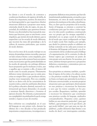 Herramienta para la vida: hablar, leer y escribir para comprender el mundo16
Referentes para la didáctica del lenguaje en el primer ciclo
los demás y con el mundo; de contextos y
condiciones familiares; de registros de habla, de
formas de comportarse, etcétera. En atención a
esa heterogeneidad es que requerimos diseñar
situaciones didácticas y proponer unas metas,
orientadas desde la idea de sujeto, de país, de
sociedad, de ciudadano que queremos formar.
Frente a esa diversidad no hay manual de ense-
ñanza que funcione, pues se está frente a seres
singulares, que sienten de modo distinto, que se
enganchan con las escuela de modo diferente,
que recorren las rutas del aprendizaje y de la
cultura de maneras particulares, que resisten
de modo distinto.
Esos son los retos de la escuela: trabajar en ese
terrenodeparadojas,terrenomovedizo,puespor
un lado estamos frente a seres singulares, pero
necesitamos que todos avancen hacia un mismo
norte; reconocemos que hay particularidades en
los modos de aprender, sin embargo debemos
hacer propuestas que los incluyan a todos, aun
a aquellos que se resisten a ello, al menos del
modo como la escuela propone. Diariamente
debemos tomar decisiones que no están pres-
critas en ningún libro y que producen efectos,
muchas veces inesperados. Pero esa compleji-
dad no se deriva solo de las características de
nuestros niños, están las cambiantes directrices
de la política educativa distrital, nacional e in-
ternacional que hacen demandas a la escuela
y terminan fijando directrices y fronteras al
ejercicio docente. No obstante, es precisamente
esa complejidad e incertidumbre la que le otorga
sentido y riqueza al acto de enseñar.
Para enfrentar esa complejidad, en el caso
del lenguaje en este primer ciclo, durante las
últimas dos o tres décadas se han producido
importantes comprensiones, investigaciones y
propuestas didácticas muy potentes que han ido
transformandopaulatinamente,enmuchoscasos
lentamente, en otros de modo sustancial, las
prácticas de enseñanza en las aulas colombianas.
Hoy, es claro que los propósitos de la escuela,
frente al lenguaje, se orientan a construir las
condiciones para que los niños y niñas ingre-
sen a la vida social y académica construyendo
una voz propia que les otorgue seguridad e
identidad con su grupo social de referencia,
de tal modo que vayan configurando un lugar
en el tejido social. Esto implica, por ejemplo,
que desde los primeros grados se adelante un
trabajo sostenido en las aulas para avanzar en
el dominio del lenguaje oral formal, y en el re-
conocimiento de las condiciones para el diálogo
y la argumentación, de lo contrario, la idea de
formar sujetos que construyen un punto de
vista propio será una ilusión. Se necesitan, por
tanto, destinar tiempos generosos y propuestas
didácticas consistentes y sistemáticas para ese
trabajo sobre la oralidad.
Esos propósitos se orientan, también, a posibi-
litar el ingreso de los niños a la cultura escrita
y a las prácticas sociales de lenguaje. Es decir,
no basta con lograr que aprendan la escritura y
la lectura convencionales, se necesita propiciar
situaciones para que participen efectivamente
en esas prácticas y reconozcan las funciones
y usos que los textos cumplen en los gru-
pos sociales. Requerimos, también, aprender
a reconocer los elementos que constituyen
esas prácticas sociales de lenguaje, analizarlos
conceptualizarlos. Preguntas como ¿quiénes
hablan en una situación particular?, ¿para qué
hablan?, ¿qué persiguen con lo que dicen?, ¿de
qué modo hablan?, ¿por qué usan ese tipo de
palabras?, ¿cuáles elementos fijan límites a sus
modos de decir?, son interrogantes centrales,
 
