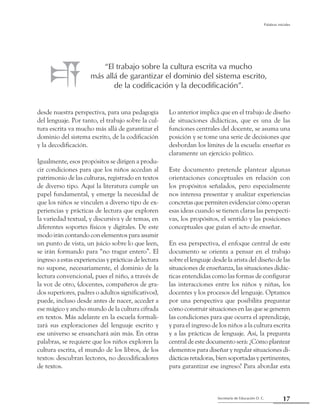 Secretaría de Educación D. C.
Palabras iniciales
17
desde nuestra perspectiva, para una pedagogía
del lenguaje. Por tanto, el trabajo sobre la cul-
tura escrita va mucho más allá de garantizar el
dominio del sistema escrito, de la codificación
y la decodificación.
Igualmente, esos propósitos se dirigen a produ-
cir condiciones para que los niños accedan al
patrimonio de las culturas, registrado en textos
de diverso tipo. Aquí la literatura cumple un
papel fundamental, y emerge la necesidad de
que los niños se vinculen a diverso tipo de ex-
periencias y prácticas de lectura que exploren
la variedad textual, y discursiva y de temas, en
diferentes soportes físicos y digitales. De este
modo irán contando con elementos para asumir
un punto de vista, un juicio sobre lo que leen,
se irán formando para “no tragar entero”. El
ingreso a estas experiencias y prácticas de lectura
no supone, necesariamente, el dominio de la
lectura convencional, pues el niño, a través de
la voz de otro, (docentes, compañeros de gra-
dos superiores, padres o adultos significativos),
puede, incluso desde antes de nacer, acceder a
ese mágico y ancho mundo de la cultura cifrada
en textos. Más adelante en la escuela formali-
zará sus exploraciones del lenguaje escrito y
ese universo se ensanchará aún más. En otras
palabras, se requiere que los niños exploren la
cultura escrita, el mundo de los libros, de los
textos: descubran lectores, no decodificadores
de textos.
Lo anterior implica que en el trabajo de diseño
de situaciones didácticas, que es una de las
funciones centrales del docente, se asuma una
posición y se tome una serie de decisiones que
desbordan los límites de la escuela: enseñar es
claramente un ejercicio político.
Este documento pretende plantear algunas
orientaciones conceptuales en relación con
los propósitos señalados, pero especialmente
nos interesa presentar y analizar experiencias
concretas que permiten evidenciar cómo operan
esas ideas cuando se tienen claras las perspecti-
vas, los propósitos, el sentido y las posiciones
conceptuales que guían el acto de enseñar.
En esa perspectiva, el enfoque central de este
documento se orienta a pensar en el trabajo
sobre el lenguaje desde la arista del diseño de las
situaciones de enseñanza, las situaciones didác-
ticas entendidas como las formas de configurar
las interacciones entre los niños y niñas, los
docentes y los procesos del lenguaje. Optamos
por una perspectiva que posibilita preguntar
cómo construir situaciones en las que se generen
las condiciones para que ocurra el aprendizaje,
y para el ingreso de los niños a la cultura escrita
y a las prácticas de lenguaje. Así, la pregunta
central de este documento será: ¿Cómo plantear
elementos para diseñar y regular situaciones di-
dácticasretadoras,biensoportadasypertinentes,
para garantizar ese ingreso? Para abordar esta
“El trabajo sobre la cultura escrita va mucho
más allá de garantizar el dominio del sistema escrito,
de la codificación y la decodificación”.
 