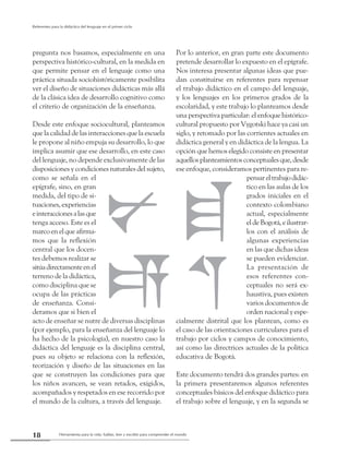 Herramienta para la vida: hablar, leer y escribir para comprender el mundo18
Referentes para la didáctica del lenguaje en el primer ciclo
pregunta nos basamos, especialmente en una
perspectiva histórico-cultural, en la medida en
que permite pensar en el lenguaje como una
práctica situada sociohistóricamente posibilita
ver el diseño de situaciones didácticas más allá
de la clásica idea de desarrollo cognitivo como
el criterio de organización de la enseñanza.
Desde este enfoque sociocultural, planteamos
que la calidad de las interacciones que la escuela
le propone al niño empuja su desarrollo, lo que
implica asumir que ese desarrollo, en este caso
del lenguaje, no depende exclusivamente de las
disposiciones y condiciones naturales del sujeto,
como se señala en el
epígrafe, sino, en gran
medida, del tipo de si-
tuaciones, experiencias
einteraccionesalasque
tenga acceso. Este es el
marcoenelqueafirma-
mos que la reflexión
central que los docen-
tes debemos realizar se
sitúadirectamenteenel
terreno de la didáctica,
como disciplina que se
ocupa de las prácticas
de enseñanza. Consi-
deramos que si bien el
acto de enseñar se nutre de diversas disciplinas
(por ejemplo, para la enseñanza del lenguaje lo
ha hecho de la psicología), en nuestro caso la
didáctica del lenguaje es la disciplina central,
pues su objeto se relaciona con la reflexión,
teorización y diseño de las situaciones en las
que se construyen las condiciones para que
los niños avancen, se vean retados, exigidos,
acompañados y respetados en ese recorrido por
el mundo de la cultura, a través del lenguaje.
Por lo anterior, en gran parte este documento
pretende desarrollar lo expuesto en el epígrafe.
Nos interesa presentar algunas ideas que pue-
dan constituirse en referentes para repensar
el trabajo didáctico en el campo del lenguaje,
y los lenguajes en los primeros grados de la
escolaridad, y este trabajo lo planteamos desde
una perspectiva particular: el enfoque histórico-
cultural propuesto por Vygotski hace ya casi un
siglo, y retomado por las corrientes actuales en
didáctica general y en didáctica de la lengua. La
opción que hemos elegido consiste en presentar
aquellosplanteamientosconceptualesque,desde
ese enfoque, consideramos pertinentes para re-
pensareltrabajodidác-
tico en las aulas de los
grados iniciales en el
contexto colombiano
actual, especialmente
eldeBogotá,eilustrar-
los con el análisis de
algunas experiencias
en las que dichas ideas
se pueden evidenciar.
La presentación de
esos referentes con-
ceptuales no será ex-
haustiva, pues existen
varios documentos de
orden nacional y espe-
cialmente distrital que los plantean, como es
el caso de las orientaciones curriculares para el
trabajo por ciclos y campos de conocimiento,
así como las directrices actuales de la política
educativa de Bogotá.
Este documento tendrá dos grandes partes: en
la primera presentaremos algunos referentes
conceptuales básicos del enfoque didáctico para
el trabajo sobre el lenguaje, y en la segunda se
 