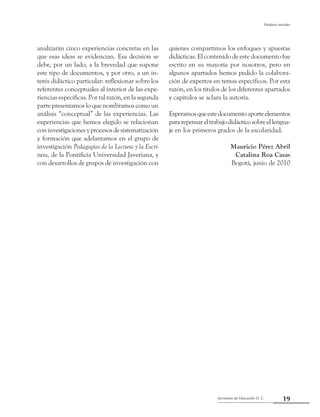 Secretaría de Educación D. C.
Palabras iniciales
19
analizarán cinco experiencias concretas en las
que esas ideas se evidencian. Esa decisión se
debe, por un lado, a la brevedad que supone
este tipo de documentos, y por otro, a un in-
terés didáctico particular: reflexionar sobre los
referentes conceptuales al interior de las expe-
riencias específicas. Por tal razón, en la segunda
parte presentamos lo que nombramos como un
análisis “conceptual” de las experiencias. Las
experiencias que hemos elegido se relacionan
coninvestigacionesyprocesosdesistematización
y formación que adelantamos en el grupo de
investigación Pedagogías de la Lectura y la Escri-
tura, de la Pontificia Universidad Javeriana, y
con desarrollos de grupos de investigación con
quienes compartimos los enfoques y apuestas
didácticas. El contenido de este documento fue
escrito en su mayoría por nosotros, pero en
algunos apartados hemos pedido la colabora-
ción de expertos en temas específicos. Por esta
razón, en los títulos de los diferentes apartados
y capítulos se aclara la autoría.
Esperamosqueestedocumentoaporteelementos
pararepensareltrabajodidácticosobreellengua-
je en los primeros grados de la escolaridad.
Mauricio Pérez Abril
Catalina Roa Casas
Bogotá, junio de 2010
 