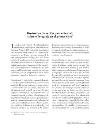 23Secretaría de Educación D. C.
Primera parte: Referentes para una mirada compartida
La vida social, cultural y la vida académica
transcurren, en gran parte, en el terreno del
lenguaje. A través del lenguaje oral construimos
una voz para hacer parte de esa larga conver-
sación con los demás y consigo mismo, de la
que participaremos a lo largo de la vida. En el
espacio de la cultura escrita nos vinculamos con
el patrimonio cultural de la humanidad, nos
relacionamos con la literatura, con las tradicio-
nes, con los registros de otras épocas. Por estas
razones, el lenguaje hace parte de las prácticas
culturales, que son complejas y se sitúan en los
contextos específicos de espacio y tiempo.
Las primeras y privilegiadas prácticas de lenguaje
a las que ingresa el niño tienen que ver con la
oralidad. Desde que nacemos nos vinculamos
a interacciones con los adultos, mediadas por
el lenguaje oral, gestual, de señas. En esos
espacios comenzamos a construir nuestra voz
para participar de la vida social mucho antes de
llegar a la escuela, hasta el punto que en muchos
casos se piensa que cuando los niños llegan a las
aulas ya saben hablar, aunque sabemos que los
modos de habla formal se aprenden allí, pues
implican procesos de reflexión y de control
discursivo, así como reconocer las condiciones
de la situación concreta de enunciación. Esto
se logra diseñando en las aulas situaciones in-
tencionales, estructuradas y sistemáticas para
construir esos elementos.
De igual forma, los niños en sus interacciones
con el entorno social, simbólico, van recono-
ciendo la cultura escrita; descubren que hay
textos con funciones diversas y que muchas
relaciones están mediadas por el texto escrito,
por ejemplo, cuando la mamá hace la lista
de mercado o cuando se anota un número
telefónico o una dirección, o cuando alguien
lee una información para otra persona. Estas
situaciones cotidianas en las que está presente
la cultura escrita permiten a los niños explorar
ese universo del lenguaje, hacerse preguntas
por los textos, por sus funciones, así como por
las características del sistema de escritura. De
este modo, es claro que antes de ir a la escuela
los niños se han formulado preguntas sobre la
cultura escrita y han construido hipótesis sobre
cómo funciona el sistema de escritura. Es decir,
los niños llegan a la escuela con preguntas, ex-
plicaciones e hipótesis sobre la cultura escrita y
*	 La autoría de este capítulo es de Mauricio Pérez Abril y Ca-
talina Roa Casas.
Horizontes de acción para el trabajo
sobre el lenguaje en el primer ciclo*
 