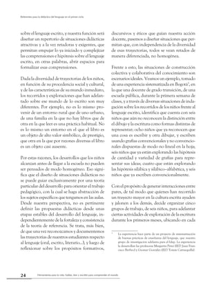 Herramienta para la vida: hablar, leer y escribir para comprender el mundo24
Referentes para la didáctica del lenguaje en el primer ciclo
sobre el lenguaje escrito, y nuestra función será
diseñar un repertorio de situaciones didácticas
atractivas y a la vez retadoras y exigentes, que
permitan empujar lo ya iniciado y complejizar
las comprensiones e hipótesis sobre el lenguaje
escrito, en otras palabras, abrir espacios para
formalizar esas comprensiones.
Dada la diversidad de trayectorias de los niños,
en función de su procedencia social y cultural,
y de las características de su mundo inmediato,
los recorridos y exploraciones que han adelan-
tado sobre ese mundo de lo escrito son muy
diferentes. Por ejemplo, no es lo mismo pro-
venir de un entorno rural que de uno urbano,
de una familia en la que no hay libros que de
otra en la que leer es una práctica habitual. No
es lo mismo un entorno en el que el libro es
un objeto de alto valor simbólico, de prestigio,
que otra en la que por razones diversas el libro
es un objeto casi ausente.
Por estas razones, los desarrollos que los niños
alcanzan antes de llegar a la escuela no pueden
ser pensados de modo homogéneo. Eso signi-
fica que el diseño de situaciones didácticas no
se puede guiar exclusivamente por una teoría
particular del desarrollo para orientar el trabajo
pedagógico, con la cual se haga abstracción de
los sujetos específicos que tengamos en las aulas.
Desde nuestra perspectiva, no es pertinente
definir las propuestas didácticas desde unas
etapas estables del desarrollo del lenguaje, in-
dependientemente de la fortaleza y consistencia
de la teoría de referencia. Se trata, más bien,
de que una vez reconozcamos y documentemos
las trayectorias de nuestros estudiantes respecto
al lenguaje (oral, escrito, literario...), y luego de
reflexionar sobre los propósitos formativos,
discursivos y éticos que guían nuestra acción
docente, pasemos a diseñar situaciones que per-
mitan que, con independencia de la diversidad
de esas trayectorias, todos se vean retados de
manera diferenciada, no homogénea.
Frente a esto, las situaciones de construcción
colectiva y colaborativa del conocimiento son
escenarios ideales. Veamos un ejemplo, tomado
de una experiencia sistematizada en Bogotá3
, en
la que una docente de grado transición, de una
escuela pública, durante la primera semana de
clases, y a través de diversas situaciones de inda-
gación sobre los recorridos de los niños frente al
lenguaje escrito, identifica que cuenta con seis
niños que aún no reconocen la distinción entre
el dibujo y la escritura como formas distintas de
representar; ocho niños que ya reconocen que
una cosa es escribir y otra dibujar, y escriben
usando grafías convencionales y no convencio-
nales dispuestas de modo no lineal en la hoja;
seis niños que ya están explorando las hipótesis
de cantidad y variedad de grafías para repre-
sentar sus ideas; cuatro que están explorando
las hipótesis silábica y silábico–alfabética, y seis
niños que ya escriben convencionalmente.
Con el propósito de generar interacciones entre
pares, de tal modo que quienes han recorrido
un trayecto mayor en la cultura escrita ayuden
y jalonen a los demás, decide organizar cinco
grupos de trabajo, de seis niños, para adelantar
ciertas actividades de exploración de la escritura
durante los primeros meses, ubicando en cada
3
	 La experiencia hace parte de un proyecto de sistematización
de buenas prácticas de enseñanza del lenguaje, que nuestro
grupo de investigación adelanta para el Idep. La experiencia
la desarrollan las profesoras Margarita Pérez (IED Juan Fran-
cisco Berbeo) y Giomar González (IED Tomás Carrasquilla).
 