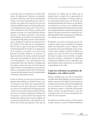 25Secretaría de Educación D. C.
Primera parte: Referentes para una mirada compartida
mesa niños que se encuentran en niveles dife-
rentes de exploración. Propone, por ejemplo,
escrituras colectivas, como hacer un afiche para
invitar a una feria organizada por los niños, o
escribir una tarjeta de invitación. En este caso
cada uno trabajará según su nivel de exploración
y sus hipótesis, pues quien aún no ha recono-
cido la distinción entre dibujo y grafía podrá
aportar sus trazos y su creatividad para ilustrar
el texto, y los demás aportarán a la escritura
del contenido, de acuerdo con sus hipótesis de
comprensión del sistema escrito. Tal vez el niño
que ya domina la escritura convencional sirva
de “escriba” de las ideas de sus compañeritos.
Pero lo claro es que en este tipo de situación,
la heterogeneidad de niveles de comprensión
de la escritura se convierte en un factor que
potencia el trabajo didáctico. La docente, en
lugar de plantear la misma actividad puntual
para todos, por ejemplo un ejercicio de trazos
y de transcripción, o de copia (prácticas aún
recurrentes), abre una situación compleja, que
los incluye a todos, pero que a la vez los reta, les
exige. Cada uno se preguntará por qué el com-
pañero o compañera escribe de modo distinto,
y aparecerán las preguntas por las regularidades
y funciones del sistema escrito.
Como se observa en este caso, la teoría psico-
genética desarrollada por Emilia Ferrero sirve
a la docente como lente para comprender los
momentos por los que cada niño va pasando
en su proceso de exploración del lenguaje, para
contar con un estado inicial, una línea de base,
pero no es el criterio central para el diseño de
la situación: se trata de abrir una situación de
producción colectiva de un texto completo, de
un tipo textual particular y esta decisión no se
deriva de la teoría psicogenética. Este tipo de
situaciones nos indica que el criterio que se
empleó para su diseño fue la generación de
la interacción, privilegiar el trabajo colectivo,
la conversación entre pares, con el fin de que
emerjan las hipótesis de escritura, se verbalicen,
se tensionen y se avance en su reelaboración,
para finalmente lograr la producción de un texto
quetendráunafuncióncomunicativaparticular,
etcétera. Es decir, se trata de una situación com-
pleja diseñada desde una perspectiva didáctica
y no desde una teoría del desarrollo.
El ejemplo, que ilustra el enfoque de este do-
cumento, muestra que abordamos el lenguaje
desde una dimensión social y cultural, como
una práctica en la que el lenguaje oral y escrito,
y otros como la danza, la música, el dibujo o la
pintura, así como los textos en su diversidad
de formas circulan, tienen sentido y cumplen
funciones sociales y académicas. Y señalamos
el lugar de la didáctica como la disciplina que
guía el diseño de las situaciones de enseñanza
y aprendizaje en las aulas.
A qué nos referimos con prácticas de
lenguaje y con cultura escrita
Hemos señalado que uno de los propósitos
centrales del trabajo didáctico en estos primeros
grados consiste en formalizar los acercamientos
y exploraciones que los niños ya han adelantado
en sus contactos con la cultura escrita y con
las prácticas sociales y culturales del lenguaje.
Ahora, veamos una aproximación a esos dos
conceptos, pues son los ejes conceptuales cen-
trales de esta propuesta.
Las relaciones entre los sujetos, y de los sujetos
consigo mismos, ocurren fundamentalmente
 