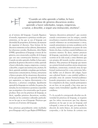 Herramienta para la vida: hablar, leer y escribir para comprender el mundo26
Referentes para la didáctica del lenguaje en el primer ciclo
en el terreno del lenguaje. Cuando llegamos
al mundo, ingresamos a prácticas sociales pre-
existentes, en las que se usa el lenguaje con
diversidad de propósitos, de formas, de maneras
de organizar el discurso. Esas formas de los
discursos existentes en las culturas, determinan
las relaciones sociales. Realmente, diría Bajtín
(1998), aprendemos el lenguaje a través de los
géneros, esos enunciados estables de la lengua
que son una construcción histórica y social.
Cuando un niño aprende a hablar, lo hace apro-
piándose de géneros discursivos orales; aprende
a hacer solicitudes, ruegos, exigencias, a narrar,
a describir, a seguir una instrucción, etcétera. Es
decir, aprende unidades complejas que incluyen
intenciones comunicativas, formas, estructuras
y léxicos propios de las situaciones discursivas
en las que participa. No se aprende el lenguaje
por segmentos, se ingresa directamente a los
discursos, a prácticas complejas. Igualmente
aprende los lenguajes no verbales, los gestos, las
miradas, los movimientos y posturas corporales
que acompañan a los enunciados que la gente
produce. Esas son las prácticas de lenguaje, es
decir, aquellas prácticas discursivas, sociales,
situadas en los contextos culturales particula-
res en las que se usa el lenguaje. Prácticas que
ocurren en el terreno del lenguaje.
Esas prácticas generalmente están mediadas
por el lenguaje oral, lo que Bajtín (1998) llamó
“géneros discursivos primarios”, que ocurren
cuando conversamos con los amigos, cuando
escuchamos a nuestros abuelos narrar historias,
cuando relatamos un acontecimiento a otros,
cuando presentamos un tema académico en la
escuela, cuando defendemos un punto de vista
frente a la clase, e incluso cuando hablamos con
nosotros mismos. Es decir, existen prácticas
de lenguaje, soportadas en el registro oral, que
ocurren en la vida social, y otras distintas que
son propias del mundo escolar: prácticas aca-
démicas. Hay prácticas de lenguaje que tienen
un carácter formal-social (en ciertas situaciones
familiares, ceremonias, eventos); otras de tipo
formal institucional (ir a una entrevista labo-
ral, hablar con el director del colegio, hacer
una solicitud frente a una entidad pública o
privada); otras de carácter formal-académico
(cuando preparamos una disertación frente a
los compañeros de clase, cuando participamos
en un foro, en un panel), y hay otras que no
exigen cierta formalidad: aquellas del mundo
cotidiano.
Y a la escuela le corresponde abordar esa di-
versidad de prácticas de lenguaje, se requiere
que los niños reconozcan que hay algunas
prácticas en las que se usa un lenguaje oral
coloquial, y otras en las que, por ejemplo, la
elección de cierto léxico, de ciertas posturas
corporales, o de las formas de cortesía son
“Cuando un niño aprende a hablar, lo hace
apropiándose de géneros discursivos orales;
aprende a hacer solicitudes, ruegos, exigencias,
a narrar, a describir, a seguir una instrucción, etcétera”.
 