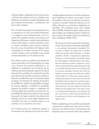 27Secretaría de Educación D. C.
Primera parte: Referentes para una mirada compartida
indispensables y dependen de las intenciones
y del tipo de audiencia al que se dirigen. Así,
hablamos de prácticas sociales de lenguaje oral,
que incluyen las formales y académicas y las
de la vida cotidiana.
Por otro lado, hay prácticas de lenguaje que no
se soportan en lo oral, sino dominantemente,
y en algunos casos exclusivamente, en la es-
critura. Por ejemplo cuando conversamos con
alguien por Messenger, cuando intercambiamos
correos electrónicos, cuando enviamos cartas
o cuando escribimos para nosotros mismos.
En estos casos, las prácticas de lenguaje están
soportadas en la cultura escrita, en los textos
escritos. Veamos más en detalle lo que, desde
nuestra perspectiva, es la cultura escrita.
Por cultura escrita nos referimos al cúmulo de
textos generados por la humanidad, así como
a los sistemas de escritura, alfabéticos y no
alfabéticos, producidos en la historia de las
culturas, que han permitido registrar la vida, la
historia de los pueblos. La escritura ha servido
para plasmar las grandes creaciones estéticas y
literarias en diferentes tipos de soportes, desde
el papiro, las láminas de metales procesados,
las tablillas de arcilla, los petroglifos, el papel,
las formas digitales, y también ha permitido
registrar las grandes injurias y vergüenzas de
la humanidad, para guardar una memoria. La
posibilidad de registrar en textos lo que sucede
ha ganado un lugar central en las prácticas de
lenguaje. Así, hoy es muy difícil imaginar una
sociedad en la que no circulen textos, no se
escriban, no se comenten ni se lean.
Con cultura escrita nos referimos, además, a
la existencia de prácticas en las que los textos
cumplen alguna función en la vida social, prác-
ticas mediadas por textos, sea porque se trata
de aquellas en las que se producen esos textos,
se ponen a circular, se leen (en silencio, en voz
alta), se discuten, se comentan, se legitiman, se
invalidan. Nos referimos pues, como señaló
Olson (1998), al hecho de que la vida social, en
gran medida, está medida por textos. Veamos en
este concepto de cultura escrita, una referencia
clave de Kalman (2000: 153):
El concepto de cultura escrita alude simultánea-
menteadosfenómenosclaramentedistinguibles
y, sin embargo íntimamente vinculados. Por
un lado, se refiere a la cultura que se escribe:
desde las grandes obras literarias y tratados
científicos donde se resguarda la experiencia
humana y su conocimiento acumulado, hasta
los textos legales y administrativos que crista-
lizan las relaciones sociales y políticas y, por lo
mismo sirven de doctrina para gobernar la vida
en sociedad. Incluye tanto los usos fugaces de
la escritura: mensajes, las listas, las notas, los
letreros, los avisos entre otros. Por otro, cultura
escrita alude a la cultura que surge al usar la
escritura; las prácticas, usos y convenciones de
la palabra escrita enraízan en contextos especí-
ficos, relaciones de poder y la vida comunitaria
de las personas. En este sentido, la noción de
cultura escrita agrupa tanto a los textos como
a sus dimensiones históricas, sus contextos de
uso, sus formas y, sobre todo, la ubicación de
la escritura en cuanto uso de lenguaje en un
tejido social.
Hemos señalado que a la escuela le corresponde
construir las condiciones para que los niños
ingresen a la cultura escrita y a las prácticas de
lenguaje, pero es necesario decir que, además
 