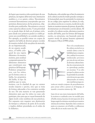 Herramienta para la vida: hablar, leer y escribir para comprender el mundo28
Referentes para la didáctica del lenguaje en el primer ciclo
de lograr que nuestros niños participen de esas
prácticas, ese ingreso debe tener una orientación
analítica y, si se quiere, crítica. Necesitamos
construir herramientas conceptuales que nos
permitan distanciarnos de las prácticas, obje-
tivarlas para analizarlas. Necesitamos conocer
cómo opera la cultura escrita. Y esta prioridad
no se puede dejar de lado en el primer ciclo,
pues desde esos primeros grados es viable ge-
nerar una sensibilidad y un sentido analítico.
Por ejemplo, es posible tomar un corpus de
registros de habla de diversos grupos sociales
de nuestra ciudad: el de una plaza de mercado,
de un hipermercado,
de un espacio acadé-
mico, el habla colo-
quial de una región
diferente a la nuestra,
etcétera, para analizar
comparativamente los
diferentes elementos
que constituyen esas
prácticas del lenguaje.
Podemos preguntar-
nos, con los niños,
por la forma como se
habla, los propósitos
del habla, el tipo de
palabras que se usan,
etcétera, con la claridad de que no existen
modos mejores o peores, sino que se trata
de formas adecuadas a los contextos sociales
de uso. De esta manera se van generando
elementos para que los niños no sean solo
partícipes, sino para que se vayan formando de
algún modo como analistas de esas prácticas.
Por supuesto esto requiere una destinación
de tiempos y esfuerzos de parte de la escuela
e implica definir prioridades en el orden de
lo didáctico.
Finalmente,cabeseñalarquesibienlaexistencia
de la cultura escrita ha traído grandes ventajas a
la humanidad, pues ha permitido la existencia
de un código para registrar la cultura, la vida,
esa cultura escrita no es neutra, incide de modo
fuerteennuestrasmanerasdepensar,depercibir,
de interactuar con el mundo y con los demás. Al
acceder a la cultura escrita, afectamos nuestros
modos del habla, pues las formas del lenguaje
escrito, su estructura, van haciendo parte de
nuestro modo de pensar (nuestra episteme).
Al respecto Olson (1998) señala:
Pero si la consideramos
(la cultura escrita) en su
sentido clásico como la
habilidadparacompren-
der y utilizar los recursos
intelectuales provistos
por más de tres mil años
dediversasculturasletra-
das, las consecuencias de
su aprendizaje pueden
ser enormes. Y no sólo
porque la cultura escrita
hapermitidolaacumula-
ción de tesoros que están
almacenados en textos,
sino también porque en-
traña un variado conjunto de procedimientos
para actuar sobre y pensar en el lenguaje, el
mundo y nosotros mismos (p. 38).
Lejos de ser una mera transcripción del habla,
la escritura es analizada como un modelo para
el habla misma; hacemos la introspección de la
lenguasegúnlostérminosanotadospornuestros
sistemasdeescritura.Aprenderaleerconsisteen
parte en comenzar a oír el habla y a reflexionar
sobre ella de un modo nuevo (p. 28).
 