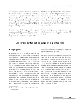 29Secretaría de Educación D. C.
Primera parte: Referentes para una mirada compartida
Así las cosas, queda claro que al ingresar a
la cultura escrita, al mundo de los textos,
disfrutamos del patrimonio simbólico de la
humanidad, y a la vez quedamos atrapados en
las estructuras, en las formas de lo escrito, en
unos modos particulares de ordenar y pensar
el mundo, pues como diría Barthes (1994), la
lengua es una legislación.
Comoseobservadesdeestaperspectiva,ingresar
alaculturaescritadistamuchodelaideadeapro-
piación de la capacidad de descodificar las letras,
las palabras para asignarles un significado.
El lenguaje oral*
El lenguaje oral en la escuela requiere de un
tiempo específico y de un trabajo sistemático
e intencionado, pues aunque el habla es una
condición natural, no se desarrolla espontá-
neamente sino que implica una orientación
por parte del docente. Trabajar el lenguaje
oral en la escuela desde el primer ciclo tiene el
propósito fundamental de que los niños estén
en condiciones para expresarse frente a un
grupo, con seguridad, de manera pertinente,
en respuesta a la situación de enunciación, los
interlocutores y el propósito comunicativo.
De manera que, abordar el lenguaje oral en el
primer ciclo se relaciona con abrir espacios con
el propósito de que los niños construyan una
voz y puedan usarla cada vez de manera más
acertada en diferentes situaciones en la escuela
y en otros espacios sociales.
La construcción de una voz para la participación
en la vida social es el lugar en el que el niño se
reconoce a sí mismo como sujeto y como parte
de un colectivo y, en esa medida, reconoce al
otro. Construye su identidad reconociéndose a
sí mismo y descubre su pertenencia a un grupo
cuando comprende que su voz tiene un lugar en
él, es escuchada, valorada y tenida en cuenta.
Así, descubre las dinámicas de la participación
y se dispone a reconocer y a respetar al otro.
En esa medida, las interacciones que ocurren
en el aula de clases en los primeros años son
determinantes, pues el éxito o fracaso en estas
será la base para el desenvolvimiento del niño
en otros grupos sociales.
*	 La autoría de este apartado es de Mauricio Pérez Abril y Cata-
lina Roa Casas.
Frente a estos planteamientos consideramos
que, como docentes del primer ciclo, nos co-
rresponde diseñar situaciones didácticas para
que los niños ingresen y participen efectiva-
mente de esta diversidad de prácticas y a la
vez las analicen, aprendan a identificar las
condiciones y elementos que las constituyen y
las determinan.
A continuación presentamos algunos referentes
relacionados con los diferentes aspectos del
lenguaje para el primer ciclo.
Los componentes del lenguaje en el primer ciclo
 