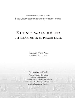 Herramienta para la vida:
hablar, leer y escribir para comprender el mundo
Referentes para la didáctica
del lenguaje en el primer ciclo
Mauricio Pérez Abril
Catalina Roa Casas
Con la colaboración de:
Angela Vargas González
Alice Castaño Lora
Claudia Patricia Montoya Sánchez
Sandra del Pilar Rodríguez Gutiérrez
Mónica Bermúdez Grajales
 