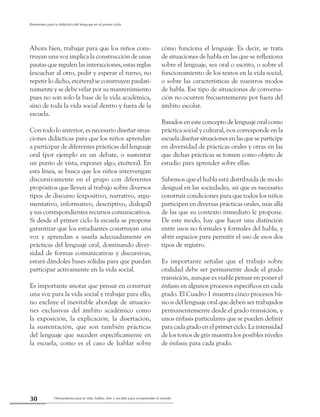 Herramienta para la vida: hablar, leer y escribir para comprender el mundo30
Referentes para la didáctica del lenguaje en el primer ciclo
Ahora bien, trabajar para que los niños cons-
truyan una voz implica la construcción de unas
pautas que regulen las interacciones, estas reglas
(escuchar al otro, pedir y esperar el turno, no
repetir lo dicho, etcétera) se construyen paulati-
namente y se debe velar por su mantenimiento
pues no son solo la base de la vida académica,
sino de toda la vida social dentro y fuera de la
escuela.
Con todo lo anterior, es necesario diseñar situa-
ciones didácticas para que los niños aprendan
a participar de diferentes prácticas del lenguaje
oral (por ejemplo en un debate, o sustentar
un punto de vista, exponer algo, etcétera). En
esta línea, se busca que los niños intervengan
discursivamente en el grupo con diferentes
propósitos que lleven al trabajo sobre diversos
tipos de discurso (expositivo, narrativo, argu-
mentativo, informativo, descriptivo, dialogal)
y sus correspondientes recursos comunicativos.
Si desde el primer ciclo la escuela se propone
garantizar que los estudiantes construyan una
voz y aprendan a usarla adecuadamente en
prácticas del lenguaje oral, dominando diver-
sidad de formas comunicativas y discursivas,
estará dándoles bases sólidas para que puedan
participar activamente en la vida social.
Es importante anotar que pensar en construir
una voz para la vida social y trabajar para ello,
no excluye el inevitable abordaje de situacio-
nes exclusivas del ámbito académico como
la exposición, la explicación, la disertación,
la sustentación, que son también prácticas
del lenguaje que suceden específicamente en
la escuela, como es el caso de hablar sobre
cómo funciona el lenguaje. Es decir, se trata
de situaciones de habla en las que se reflexiona
sobre el lenguaje, sea oral o escrito, o sobre el
funcionamiento de los textos en la vida social,
o sobre las características de nuestros modos
de habla. Ese tipo de situaciones de conversa-
ción no ocurren frecuentemente por fuera del
ámbito escolar.
Basados en este concepto de lenguaje oral como
práctica social y cultural, nos corresponde en la
escueladiseñarsituacionesenlasqueseparticipe
en diversidad de prácticas orales y otras en las
que dichas prácticas se tomen como objeto de
estudio para aprender sobre ellas.
Sabemos que el habla está distribuida de modo
desigual en las sociedades, así que es necesario
construir condiciones para que todos los niños
participen en diversas prácticas orales, más allá
de las que su contexto inmediato le propone.
De este modo, hay que hacer una distinción
entre usos no formales y formales del habla, y
abrir espacios para permitir el uso de esos dos
tipos de registro.
Es importante señalar que el trabajo sobre
oralidad debe ser permanente desde el grado
transición, aunque es viable pensar en poner el
énfasis en algunos procesos específicos en cada
grado. El Cuadro 1 muestra cinco procesos bá-
sicos del lenguaje oral que deben ser trabajados
permanentemente desde el grado transición, y
unos énfasis particulares que se pueden definir
para cada grado en el primer ciclo. La intensidad
de los tonos de gris muestra los posibles niveles
de énfasis para cada grado.
 