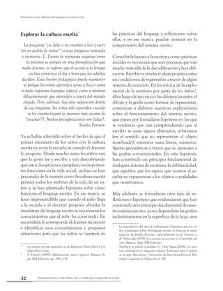 Herramienta para la vida: hablar, leer y escribir para comprender el mundo32
Referentes para la didáctica del lenguaje en el primer ciclo
Explorar la cultura escrita*
La pregunta “¿se debe o no enseñar a leer y escri-
bir en jardín de niños?” es una pregunta reiterada
e insistente. [...] tanto la respuesta negativa como
la positiva se apoyan en una presuposición que
nadie discute: se supone que el acceso a la lengua
escrita comienza el día y hora que los adultos
deciden. Esta ilusión pedagógica puede mantener-
se porque los niños aprenden tanto a hacer como
si nada supieran (aunque sepan), como a mostrar
diligentemente que aprenden a través del método
elegido. Pero, además, hay otra suposición detrás
de esa pregunta: los niños sólo aprenden cuando
se les enseña (según la manera más escolar de
“enseñar”). Ambas presuposiciones son falsas4
.
Emilia Ferreiro
Ya se había advertido sobre el hecho de que el
primer encuentro de los niños con la cultura
escrita no es en la escuela, ni cuando el docente
lo propone. Desde mucho antes los niños ven
que la gente lee y escribe y van descubriendo
que estos dos procesos cumplen con importan-
tes funciones en la vida social, incluso se han
percatado de la manera como la cultura escrita
permea todos los ámbitos de la vida de un su-
jeto y se han planteado hipótesis sobre cómo
funciona el lenguaje escrito. En ese marco, se
hace imprescindible que cuando el niño llega
a la escuela y el docente propone abordar la
enseñanza del lenguaje escrito se reconozcan los
conocimientos que el niño ha construido. En
esa medida, le corresponde al docente reconocer
e identificar esos conocimientos y proponer
situaciones para que los niños se inserten en
*	 La autoría de este apartado es de Mauricio Pérez Abril y Ca-
talina Roa Casas.
4
	 E. Ferreiro (1997). Alfabetización: teoría y práctica. México: Si-
glo XXI Editores, pp. 118 y 119.
las prácticas del lenguaje y reflexionen sobre
ellas, y en ese marco, puedan avanzar en la
comprensión del sistema escrito.
Concebir la lectura y la escritura como prácticas
sociales es reconocer que son procesos que van
mucho más allá de la decodificación y la codifi-
cación. Escribir es producir ideas propias y estar
en condiciones de registrarlas a través de algún
sistema de notación. En los inicios de la explo-
ración de la escritura por parte de los niños5
,
ellos luego de reconocer las diferencias entre el
dibujo y la grafía como formas de representar,
comienzan a elaborar sucesivas explicaciones
sobre el funcionamiento del sistema escrito,
que pasan por formularse hipótesis en las que
se evidencia que van comprendiendo que al
escribir se usan signos abstractos, arbitrarios
(en el sentido que no representan el objeto
nombrado), entonces usan letras, números,
figuras geométricas y trazos que se asemejan a
las grafías convencionales. En esta hipótesis,
han construido un principio fundamental de
cualquier sistema de escritura: la arbitrariedad,
que significa que los signos que usamos al es-
cribir no representan a los objetos o realidades
que nombramos.
Más adelante se formularán otro tipo de re-
flexiones e hipótesis que evidenciarán que han
construido otro principio fundamental de nues-
tro sistema escrito: ya no dispondrán las grafías
indistintamente en la superficie de la hoja, sino
5
	 La descripción del tipo de reflexiones e hipótesis que los ni-
ños construyen sobre el lenguaje escrito, se basa en la inves-
tigación de Emilia Ferreiro, especialmente en E. Ferreiro y
A. Teberosky (1979). Los sistemas de escritura en el desarrollo del
niño. México: Siglo XXI Editores.
	 También se puede consultar: C. Díez Vegas (2004). La escri-
tura colaborativa en educación infantil. Estrategias para el trabajo
en el aula. Barcelona: Universitat de Barcelona-Horsori Edi-
torial, Cuadernos de Educación, n.o
43.
 