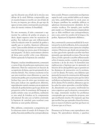33Secretaría de Educación D. C.
Primera parte: Referentes para una mirada compartida
que las ubicarán una al lado de la otra (no una
debajo de la otra). Habrán comprendido que
en nuestra lengua se escribe así: una al lado de
la otra, no importa, por ahora, de qué tipo de
signos se trate; están construyendo ese principio
clave de nuestro sistema: la linealidad.
En otro momento, el niño comenzará a seg-
mentar las cadenas de grafías en grupos, es
decir, dejará espacios entre las secuencias de
grafías. Eso indicará que está reflexionando
sobre la relación entre la cantidad de grafías y
aquello que se nombra. Aparecen reflexiones
como: “para escribir elefante uso muchas y para
escribir hormiga uso pocas, pues la hormiga es
más pequeña”. Es decir, usará número distinto
de letras para escribir sobre cosas diferentes.
Habrá aparecido la hipótesis de cantidad.
Después,oinclusosimultáneamente,comenzará
a variar el tipo de grafías para representar cosas
diferentes. Hará las variaciones en función de
su repertorio de letras, que irá apropiando de su
entorno letrado. Así, veremos escrituras en las
que para nombrar cosas diferentes se usan las
mismastresgrafías,peroenposicionesdiferentes.
Incluso hay casos de niños que invierten una
letra para indicar una significación diferente,
especialmentecuandocuentanconunrepertorio
reducido de grafías (nótese que lo que desde otra
perspectiva sobre la enseñanza del lenguaje se
podría señalar como un problema, realmente
es una señal de fortaleza en la comprensión
del sistema). En este caso se habrá construido
la hipótesis de variedad: para nombrar cosas
distintas se usan grafías distintas.
Más adelante, comenzarán a preguntarse por
la relaciones entre el sonido de la lengua y las
grafías, buscarán establecer las correspondencias
letra-sonido. Primero construirán una hipótesis
según la cual, a una unidad silábica se le asigna
una letra, preferiblemente la vocal, pues en
la lengua castellana las unidades silábicas se
aglutinan dominantemente alrededor de los
sonidos vocálicos. Por ejemplo, para escribir
patousarán-ao-.Posteriormentecomprenderán
que se debe establecer una correspondencia,
uno a uno, entre los sonidos de la lengua y las
grafías. Aparecerá la hipótesis alfabética.
Así, construirá la convencionalidad de la escri-
tura por la vía de la reflexión, de la conceptuali-
zación sobre la forma como opera ese complejo
sistema. Obsérvese que desde esta perspectiva,
es claro que el niño aprende a escribir más bien
pensando,queejercitandosumano.Parasermás
claros, el niño aprende a escribir reflexionando
sobre el sistema escrito, a partir de sus propias
escrituras y de las de otros. Se formulará esas
explicaciones e hipótesis que ira ajustando en
función de los desequilibrios que se generen en
las dinámicas de interacción con la escritura,
y con los demás. Por tanto, una didáctica que
pretenda favorecer la construcción del lenguaje
escrito, deberá abrir espacios para que los niños
verbalicen sus hipótesis y las contrasten con las
de los demás. Por lo anterior, afirmamos que en
las aulas los niños aprenden a escribir hablan-
do, discutiendo con sus pares, resolviendo los
retos cognitivos que la situación comunicativa
les exige, intentando resolver los problemas
conceptuales que su maestra les propone, más
que escribiendo mucho. Por supuesto que hay
que escribir, hay que aprender a hacer los trazos,
pero es mayor el esfuerzo que hay que hacer en
el pensar que en el hacer.
Pensemos en la forma como aprendemos otra
lengua. No aprendemos alemán, o quechua
 