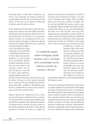 Herramienta para la vida: hablar, leer y escribir para comprender el mundo34
Referentes para la didáctica del lenguaje en el primer ciclo
haciendo planas y llenando cuadernos con
trazos. Uno aprende una lengua cuando ha
comprendido cómo funciona su estructura. Por
tanto, se trata más de un ejercicio intelectual
de pensar que de realizar rutinas.
Cabe señalar que los métodos usuales de ense-
ñanza de la escritura, de corte silábico-fonético,
además de centrar la atención desde el inicio en
la identificación de las letras y sus correspon-
dientes sonidos, no se preguntan por la cons-
trucción de los principios y reglas que rigen el
sistema de la lengua. Esto hace que se aprenda
mecánicamente la codifica-
ción y decodificación, pero
realmente no se comprenda
a cabalidad el sistema escri-
to.Estoexplicaporqué,más
adelante, en otros grados
de la escolaridad, además
de haber asimilado la escri-
tura con una rutina y una
mecánica, hecho que no
deja de generar aversión,
los niños unan palabras y
tenganproblemasparacom-
prender el funcionamiento de la estructura de
los textos. Así que no da lo mismo aprender
de un modo que de otro, finalmente todos los
niños aprenden a codificar y decodificar, pero
de ahí a considerarlos usuarios activos del len-
guaje escrito hay mucho trecho.
Hemos descrito las reflexiones de los niños
que marchan hacia el dominio de la escritura
convencional. Pero es importante señalar que la
prioridad en el primer ciclo, además de construir
el sistema escrito, consiste en que los niños se
descubran productores de textos. Y descubrirse
productor de ideas, de textos, no implica el
dominio del sistema de escritura. Concebir la
escritura como producción de ideas, y no solo
como el dominio del código, abre la posibili-
dad de que los niños escriban sin lograr aún
la convencionalidad del sistema escrito, pues
por ejemplo, alguien puede transcribir sus ideas
cuando él las dicta, en este caso la producción
del texto no es del “escriba”, sino suya. Hay
experiencias, por ejemplo la creación oral de un
cuento colectivo, en las que la docente graba las
producciones (en audio) para irlas ajustando,
y luego las trascribe en el tablero con la ayuda
de los niños, situación que permite que ellos
verbalicen y cotejen sus
hipótesis. Hay otras expe-
riencias en las que un niño
de un grado superior, por
ejemplo quinto de prima-
ria, copia los textos que el
niño de transición le dicta.
Luego le leerá esos textos
al pequeño para que vaya
haciendo ajustes. En este
tipo de situación ambos
aprenden en la medida en
que reflexionan sobre las
características del texto y sobre las regularidades
del sistema escrito.
Vista así, la enseñanza de la lectura y la escritura
nopuedereducirsealacomprensióndelasreglas
que rigen el sistema escrito, pues no estaríamos
permitiendoquelosniñosingresaranalacultura
escrita desde el comienzo de la escolaridad. Se
hace necesario formar niños que sean lectores
y productores de textos, que estén en capacidad
de leer y escribir en el marco de diversidad de
prácticas sociales que se ajustan a determinado
propósitocomunicativo.Poresarazóninsistimos
en que la unidad de trabajo sobre el lenguaje,
“La unidad de trabajo
sobre el lenguaje, desde
el primer ciclo y a lo largo
de la escolaridad, son las
prácticas sociales de
escritura y lectura”.
 