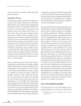 Herramienta para la vida: hablar, leer y escribir para comprender el mundo36
Referentes para la didáctica del lenguaje en el primer ciclo
cuadro muestra los posibles niveles de énfasis
para cada grado.
El problema del trazo
Esimportanteseñalarqueeldominiodeltrazoes
un proceso de orden motriz que no se relaciona
directamenteconlaconstrucciónycomprensión
del sistema escrito. Ya Vygostky (1997) seña-
ló hace casi un siglo que la comprensión del
sistema escrito es un asunto de la mente y no
de la mano. Hay niños que no tienen manos,
pues nacen sin ellas o las han perdido, eso no
significa que no puedan ser usuarios de la lengua
escrita. Una cosa es comprender cómo funciona
el sistema de una lengua en particular y otra es
dominar los trazos, las técnicas para registrar la
escritura, lo cual puede hacerse a través de un
teclado de computador, que no implica trazos,
o usando diversos objetos: lápices, marcadores,
colores, tipos (de imprenta), fichas de letras,
etcétera. Así que el dominio del trazo no es una
condición para comprender el sistema escrito.
No es un prerrequsito.
Pero de todas formas, los niños que están en
condicionesdetrazarlasletrasconlápiz,también
deben poder hacerlo a través del teclado de un
computador. Las exploraciones de la escritura
con el teclado tienen algunas ventajas, aunque
no remplaza la escritura de lápiz y papel. Por
ejemplo, cuando un niño escribe con el tecla-
do, nota que las letras que salen en la pantalla
no son las mismas que él toca, pues estas son
mayúsculas y en la pantalla salen minúsculas.
Ese fenómeno permite reflexionar con los niños
sobrelasdiferentesmanerasderegistrarlasletras
y las razones y uso de esas diversas grafías. Otro
aspecto que el teclado posibilita es la reflexión
sobrelalinealidad.Cuandolosniñoscomienzana
intentarescribir,muchaveceslohacendederecha
a izquierda; cuando usan teclado (computador),
este ubica las letras de izquierda a derecha, pero
esimportantehacerlascorrespondientesreflexio-
nes que permitan comprender esos principios
básicos del sistema escrito en lengua castellana:
se escribe de izquierda a derecha.
Comopuedeobservarse,debemosgarantizarque
losniñosdominenlastécnicasbásicasdelregistro
de la escritura: escribir con lápiz, con bolígrafo,
con teclado. Igualmente, debemos garantizar
que hagan bien sus trazos, que dominen la letra
cursiva y despegada. Pero la gran pregunta es si
para ese trabajo mecánico de realizar trazos se
debe emplear el valioso y escaso tiempo de la
escuela. Nuestra propuesta es que los ejercicios
de trazos se realicen en casa, pues realmente no
requieren de una ayuda profesional. Se puede
dar la orientación en el aula, el inicio, pero el
ejercicio de trazo como tal puede hacerse en casa.
Hay sitios de internet con materiales muy bien
diseñados para trabajar los trazos. Cabe aclarar
quecuandohablamosdetrazosnonosreferimos
exclusivamente a planas de letras y números. En
la medida en que sea posible, debemos buscar
que los trazos se relacionen con las situaciones
de comunicación. Por ejemplo, es posible que un
niño tenga que escribir muchas veces su nombre
(hacerlaplanadesunombreodelnombredeuna
amiga) hasta que sea legible, para poder firmar
una carta o una tarjeta que enviará a alguien. Es
decir, incluso esos ejercicios de mejorar el trazo
pueden tener sentido comunicativo.
Leer en los primeros grados*
Al igual que para el caso del lenguaje oral y
escrito, la lectura, en este texto, se toma como
*	 La autoría de este apartado es de Mauricio Pérez Abril y Ca-
talina Roa Casas.
 