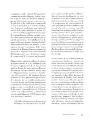 37Secretaría de Educación D. C.
Primera parte: Referentes para una mirada compartida
una práctica social y cultural. Al respecto, los
propósitos centrales del primer ciclo se orien-
tan a que los niños se descubran lectores y
que participen efectivamente en diverso tipo
de prácticas en las cuales irán construyendo
la convencionalidad de la lectura. Se trata,
pues de generar condiciones para ingresar al
mundo de la cultura, mediante la lectura. Por
lo anterior, habrá que explorar diferentes tipos
de prácticas (lecturas públicas, privadas, en voz
alta, silenciosas, compartidas, comentadas, et-
cétera), aproximarse a diversidad de libros, de
textos en distintos soportes (físicos y digitales),
abordar distintos temas, en atención al hori-
zonte de intereses y expectativas de los niños.
Igualmente se deberán abrir situaciones en las
que al leer, se reflexione sobre las características
del lenguaje escrito, pues esto apoya el proceso
de comprensión de la escritura convencional.
Al leer en clase, además de adelantar la práctica
de lectura como tal, se podrá reflexionar sobre
el proceso de producción de un libro, señalar
quién es el autor del texto, quién es el ilustra-
dor, por qué unos textos tienen autor y otros
no, si hay ilustraciones, esquemas o fotografías
y se reflexionará sobre las funciones de esos
elementos. Es decir, planteamos que la lectura
debe tomarse en ese sentido amplio, como
práctica, y trabajar los diferentes elementos que
la constituyen. Así leer debe ser pensado como
un proceso que va más allá de la comprensión
de los textos. Veamos el concepto de lectura
planteado en los Lineamientos Curriculares del
Ministerio de Educación (1998) vigentes en el
país, para lengua castellana:
En la tradición lingüística y en algunas teorías
psicológicas, se considera el acto de “leer”
como comprensión del significado del texto.
Algo así como una decodificación, por parte
de un sujeto lector, que se basa en el recono-
cimiento y manejo de un código, y que tiende
a la comprensión. En una orientación de
corte significativo y semiótico tendríamos que
entender el acto de leer como un proceso de
interacción entre un sujeto portador de saberes
culturales, intereses deseos, gustos, etcétera, y
un texto como el soporte portador de un sig-
nificado, de una perspectiva cultural, política,
ideológica y estética particulares, y que postula
un modelo de lector; elementos inscritos en un
contexto: una situación de la comunicación en
la que se juegan intereses, intencionalidades,
el poder; en la que está presente la ideología y
las valoraciones culturales de un grupo social
determinado.
En este sentido, el acto de leer se entenderá
como un proceso significativo y semiótico cul-
tural e históricamente situado, complejo, que
va más allá de la búsqueda del significado y que
en última instancia configura al sujeto lector.
Esta orientación tiene grandes implicaciones a
nivel pedagógico ya que las prácticas de lectura
que la escuela privilegia deben dar cuenta de
esta complejidad de variables, de lo contrario
estaremos formando decodificadores que des-
conocen los elementos que circulan más allá del
texto. En este punto la teoría pragmática cobra
su valor: el tomar los actos de significación y los
actos de habla como unidades de análisis y no
sólo la oración, el enunciado o el texto a nivel
interno, resultan ideas centrales. [...] Es claro
que desde esta perspectiva, “leer” resulta ser
un proceso complejo y, por tanto, la pedagogía
sobre la lectura no se podrá reducir a prácticas
mecánicas, a técnicas instrumentales. En una
 