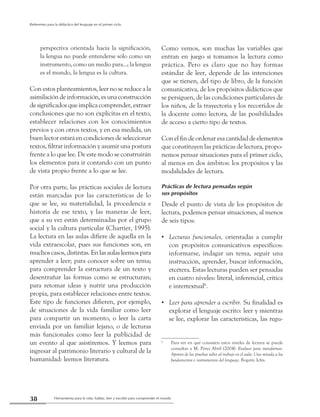 Herramienta para la vida: hablar, leer y escribir para comprender el mundo38
Referentes para la didáctica del lenguaje en el primer ciclo
perspectiva orientada hacia la significación,
la lengua no puede entenderse sólo como un
instrumento, como un medio para...; la lengua
es el mundo, la lengua es la cultura.
Con estos planteamientos, leer no se reduce a la
asimilación de información, es unaconstrucción
de significados que implica comprender, extraer
conclusiones que no son explícitas en el texto,
establecer relaciones con los conocimientos
previos y con otros textos, y en esa medida, un
buen lector estará en condiciones de seleccionar
textos, filtrar información y asumir una postura
frente a lo que lee. De este modo se construirán
los elementos para ir contando con un punto
de vista propio frente a lo que se lee.
Por otra parte, las prácticas sociales de lectura
están marcadas por las características de lo
que se lee, su materialidad, la procedencia e
historia de ese texto, y las maneras de leer,
que a su vez están determinadas por el grupo
social y la cultura particular (Chartier, 1995).
La lectura en las aulas difiere de aquella en la
vida extraescolar, pues sus funciones son, en
muchos casos, distintas. En las aulas leemos para
aprender a leer; para conocer sobre un tema;
para comprender la estructura de un texto y
desentrañar las formas como se estructuran;
para retomar ideas y nutrir una producción
propia, para establecer relaciones entre textos.
Este tipo de funciones difieren, por ejemplo,
de situaciones de la vida familiar como leer
para compartir un momento, o leer la carta
enviada por un familiar lejano, o de lecturas
más funcionales como leer la publicidad de
un evento al que asistiremos. Y leemos para
ingresar al patrimonio literario y cultural de la
humanidad: leemos literatura.
Como vemos, son muchas las variables que
entran en juego si tomamos la lectura como
práctica. Pero es claro que no hay formas
estándar de leer, depende de las intenciones
que se tienen, del tipo de libro, de la función
comunicativa, de los propósitos didácticos que
se persiguen, de las condiciones particulares de
los niños, de la trayectoria y los recorridos de
la docente como lectora, de las posibilidades
de acceso a cierto tipo de textos.
Con el fin de ordenar esa cantidad de elementos
que constituyen las prácticas de lectura, propo-
nemos pensar situaciones para el primer ciclo,
al menos en dos ámbitos: los propósitos y las
modalidades de lectura.
Prácticas de lectura pensadas según
sus propósitos
Desde el punto de vista de los propósitos de
lectura, podemos pensar situaciones, al menos
de seis tipos:
Lecturas funcionales,•• orientadas a cumplir
con propósitos comunicativos específicos:
informarse, indagar un tema, seguir una
instrucción, aprender, buscar información,
etcétera. Estas lecturas pueden ser pensadas
en cuatro niveles: literal, inferencial, crítica
e intertextual6
.
Leer para aprender a escribir.•• Su finalidad es
explorar el lenguaje escrito: leer y mientras
se lee, explorar las características, las regu-
6
	 Para ver en qué consisten estos niveles de lectura se puede
consultar a M. Pérez Abril (2004). Evaluar para transformar.
Aportes de las pruebas saber al trabajo en el aula: Una mirada a los
fundamentos e instrumentos del lenguaje. Bogotá: Icfes.
 