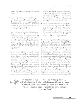 39Secretaría de Educación D. C.
Primera parte: Referentes para una mirada compartida
laridades y el funcionamiento del sistema
escrito.
Leerparaaprenderaleer.•• Su intención es gene-
rar reflexiones sobre los procesos de lectura
de los niños. Para esto se requiere registrar
(en audio o video), las prácticas de lectura de
los niños. Luego se analizarán colectivamente
en clase para aprender de ellas.
Leer para reconocer•• los elementos que cons-
tituyen las prácticas de lectura, esto implica
reflexionar sobre la existencia del autor, del
editor, del ilustrador, de la editorial, de las
entidades que financian las publicaciones.
Igualmente se podrá reflexionar sobre los
procesos de elaboración de un libro: la crea-
ción, la revisión, el diseño, la diagramación,
la publicación.
La lectura como experiencia•• , cuyo fin es que
los niños vivan verdaderas experiencias de
lectura ligadas a su universo de expectati-
vas, emociones y gustos. En el diseño de
situaciones de lectura, para que los niños
vivan experiencias, Puede trabajarse con
diversos tipos de textos, pero aquí ocupa un
lugar privilegiado la literatura, en especial la
infantil. Por ejemplo, el libro álbum es un
género que se presta mucho para vivir este
tipo de situaciones. Cuando hablamos de la
lectura como experiencia nos referimos a la
vivencia,almundodeloemocionalyestético,
es decir, este tipo de situaciones tendrían
un carácter que podemos nombrar como
“gratuito”, en la medida que se lee por leer,
por experimentar vivencias estéticas.
La lectura de literatura como una especificidad,••
para comprender la particularidad del len-
guaje literario, para acceder al patrimonio de
la humanidad, a la cultura hecha texto, para
construir un sentido estético que permita
valorar, elegir, y aproximarse a las elabora-
ciones cuidadas del lenguaje literario.
Desde otra perspectiva, cabe señalar algo que
ya desarrollamos en otro texto (Pérez, 2006) en
relación con la formación del sentido estético
para aprender a valorar la literatura. Pensamos
que el oído del niño se educa para la literatura
desde muy temprana edad. Cuando hablamos
de literatura nos referimos a ese patrimonio de
la humanidad registrado en textos, que cuenta
con un alto nivel de elaboración en el lenguaje
que emplea, que supone un trabajo de parte del
autor para producir efectos estéticos en el lector:
el asombro, la emoción, la alegría, etcétera. Por
esta razón, la literatura es una forma de arte y
decíamos que es necesario educar el oído para
eso, así como se educa para escuchar diversas
clases de música, pues si un niño crece escuchan-
do géneros musicales distintos, conversando y
reflexionando sobre sus características, cuando
“Proponemos que a los niños desde muy pequeños,
se les lea literatura de alta calidad estética. Que en las aulas
se abran espacios permanentes para leer buena literatura,
incluso se pueden elegir segmentos de obras clásicas,
poemas, etcétera”.
 