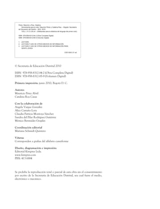 © Secretaría de Educación Distrital 2010
ISBN 978-958-8312-84-2 (Obra Completa Digital)
ISBN 978-958-8312-85-9 (Volumen Digital)
Primera impresión: junio 2010, Bogotá D. C.
Autores
Mauricio Pérez Abril
Catalina Roa Casas
Con la colaboración de
Angela Vargas González
Alice Castaño Lora
Claudia Patricia Montoya Sánchez
Sandra del Pilar Rodríguez Gutiérrez
Mónica Bermúdez Grajales
Coordinación editorial
Mariana Schmidt Quintero
Viñetas
Corresponden a grafías del alfabeto cuneiforme
Diseño, diagramación e impresión:
Editorial Kimpres Ltda.
www.kimpres.com
PBX: 413 6884
Se prohíbe la reproducción total o parcial de esta obra sin el consentimiento
por escrito de la Secretaría de Educación Distrital, sea cual fuere el medio,
electrónico o mecánico.
Pérez, Mauricio y Roa, Catalina
	 Herramienta para la vida / Mauricio Pérez y Catalina Roa. – Bogotá: Secretaría
de Educación del Distrito – SED, 2010.
	 120 p.; 21.5 x 28 cm – (Referentes para la didáctica del lenguaje del primer ciclo)
ISBN 978-958-8312-84-2 (Obra Completa Digital)
ISBN 978-958-8312-85-9 (Volumen Digital)
1.	 LECTURA
2.	 LECTURA Y USO DE OTROS MEDIOS DE INFORMACIÓN
3.	 LECTURA Y USO DE OTROS MEDIOS DE INFORMACIÓN PARA
	 GENTE JOVEN
CDD 028.5 21 ed.
 