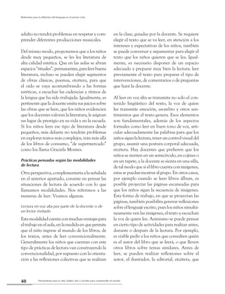 Herramienta para la vida: hablar, leer y escribir para comprender el mundo40
Referentes para la didáctica del lenguaje en el primer ciclo
adulto no tendrá problemas en respetar y com-
prender diferentes producciones musicales.
Del mismo modo, proponemos que a los niños
desde muy pequeños, se les lea literatura de
alta calidad estética. Que en las aulas se abran
espacios“rituales”,permanentes,paraleerbuena
literatura, incluso se pueden elegir segmentos
de obras clásicas, poemas, etcétera, para que
el oído se vaya acostumbrando a las formas
estéticas, a escuchar las cadencias y ritmos de
la lengua que ha sido trabajada. Igualmente, es
pertinente que la docente emita sus juicios sobre
las obras que se leen, que los niños evidencien
que los docentes valoran la literatura, le asignan
un lugar de prestigio en su vida y en la escuela.
Si los niños leen ese tipo de literatura desde
pequeños, más delante no tendrán problemas
en explorar textos más complejos, irán más allá
de los libros de consumo, “de supermercado”
como los llama Graciela Montes.
Prácticas pensadas según las modalidades
de lectura
Otra perspectiva, complementaria a la señalada
en el anterior apartado, consiste en pensar las
situaciones de lectura de acuerdo con lo que
llamamos modalidades. Nos referimos a las
maneras de leer. Veamos algunas.
Lectura en voz alta por parte de la docente o de
un lector invitado
Estamodalidadcuentaconmuchasventajaspara
el trabajo en el aula, en la medida en que permite
que el niño ingrese al mundo de los libros, de
los textos, antes de leer convencionalmente.
Generalmente los niños que cuentan con este
tipo de prácticas de lectura van construyendo la
convencionalidad, por supuesto con la orienta-
ción y las reflexiones colectivas que se realizan
en la clase, guiadas por la docente. Se requiere
elegir el texto que se va leer, en atención a los
intereses y expectativas de los niños, también
se puede conversar y argumentar para elegir el
texto que los niños quieren que se lea. Igual-
mente, es necesario disponer de un espacio
adecuado y preparar muy bien la lectura: leer
previamente el texto para preparar el tipo de
intervenciones, de comentarios o de preguntas
que hará la docente.
Al leer en voz alta se transmite no solo el con-
tenido lingüístico del texto, la voz de quien
lee transmite emoción, asombro y otros sen-
timientos que el texto genera. Esos elementos
son fundamentales, además de los aspectos
formales como leer en buen tono de voz, arti-
cular adecuadamente las palabras para que los
niños sigan la lectura, tener un control visual del
grupo, asumir una postura corporal adecuada,
etcétera. Hay docentes que prefieren que los
niños se sienten en un semicírculo, en cojines o
en un tapete, y la docente se sienta en una silla,
de tal modo que si el libro cuenta con imágenes,
estas se puedan mostrar al grupo. En otros casos,
por ejemplo cuando se leen libros álbum, es
posible proyectar las páginas escaneadas para
que los niños sigan la secuencia de imágenes.
Esta forma de trabajo, en que se proyectan las
páginas, también posibilita generar reflexiones
sobre el lenguaje escrito, pues los niños simultá-
neamente ven las imágenes, el texto y escuchan
la voz de quien lee. Asimismo se puede pensar
en cierto tipo de actividades para realizar antes,
durante o después de la lectura. Por ejemplo,
es viable pedir a los niños que consulten quién
es el autor del libro que se leerá, o que lleven
otros libros sobre temas similares. Antes de
leer, se pueden realizar reflexiones sobre el
autor, el ilustrador, la editorial, etcétera, que
 