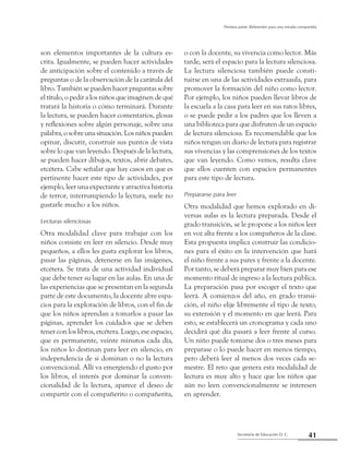 41Secretaría de Educación D. C.
Primera parte: Referentes para una mirada compartida
son elementos importantes de la cultura es-
crita. Igualmente, se pueden hacer actividades
de anticipación sobre el contenido a través de
preguntas o de la observación de la carátula del
libro. También se pueden hacer preguntas sobre
el título, o pedir a los niños que imaginen de qué
tratará la historia o cómo terminará. Durante
la lectura, se pueden hacer comentarios, glosas
y reflexiones sobre algún personaje, sobre una
palabra,osobreunasituación.Losniñospueden
opinar, discutir, construir sus puntos de vista
sobre lo que van leyendo. Después de la lectura,
se pueden hacer dibujos, textos, abrir debates,
etcétera. Cabe señalar que hay casos en que es
pertinente hacer este tipo de actividades, por
ejemplo, leer una expectante y atractiva historia
de terror, interrumpiendo la lectura, suele no
gustarle mucho a los niños.
Lecturas silenciosas
Otra modalidad clave para trabajar con los
niños consiste en leer en silencio. Desde muy
pequeños, a ellos les gusta explorar los libros,
pasar las páginas, detenerse en las imágenes,
etcétera. Se trata de una actividad individual
que debe tener su lugar en las aulas. En una de
las experiencias que se presentan en la segunda
parte de este documento, la docente abre espa-
cios para la exploración de libros, con el fin de
que los niños aprendan a tomarlos a pasar las
páginas, aprender los cuidados que se deben
tener con los libros, etcétera. Luego, ese espacio,
que es permanente, veinte minutos cada día,
los niños lo destinan para leer en silencio, en
independencia de si dominan o no la lectura
convencional. Allí va emergiendo el gusto por
los libros, el interés por dominar la conven-
cionalidad de la lectura, aparece el deseo de
compartir con el compañerito o compañerita,
o con la docente, su vivencia como lector. Más
tarde, será el espacio para la lectura silenciosa.
La lectura silenciosa también puede consti-
tuirse en una de las actividades extraaula, para
promover la formación del niño como lector.
Por ejemplo, los niños pueden llevar libros de
la escuela a la casa para leer en sus ratos libres,
o se puede pedir a los padres que los lleven a
una biblioteca para que disfruten de un espacio
de lectura silenciosa. Es recomendable que los
niños tengan un diario de lectura para registrar
sus vivencias y las comprensiones de los textos
que van leyendo. Como vemos, resulta clave
que ellos cuenten con espacios permanentes
para este tipo de lectura.
Prepararse para leer
Otra modalidad que hemos explorado en di-
versas aulas es la lectura preparada. Desde el
grado transición, se le propone a los niños leer
en voz alta frente a los compañeros de la clase.
Esta propuesta implica construir las condicio-
nes para el éxito en la intervención que hará
el niño frente a sus pares y frente a la docente.
Por tanto, se deberá preparar muy bien para ese
momento ritual de ingreso a la lectura pública.
La preparación pasa por escoger el texto que
leerá. A comienzos del año, en grado transi-
ción, el niño elije libremente el tipo de texto,
su extensión y el momento en que leerá. Para
esto, se establecerá un cronograma y cada uno
decidirá qué día pasará a leer frente al curso.
Un niño puede tomarse dos o tres meses para
preparase o lo puede hacer en menos tiempo,
pero deberá leer al menos dos veces cada se-
mestre. El reto que genera esta modalidad de
lectura es muy alto y hace que los niños que
aún no leen convencionalmente se interesen
en aprender.
 
