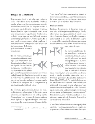 43Secretaría de Educación D. C.
Primera parte: Referentes para una mirada compartida
El lugar de la literatura*
Los maestros de ciclo inicial se ven enfrenta-
dos a varios retos en su enseñanza: aparte de
mediar el proceso de escolarización, también
median la construcción del lenguaje escrito, el
encuentro con lo literario y asumen el reto de
formar lectores y productores de texto. Ante
esta situación nos preguntamos: ¿Será posible
trabajar estos aspectos anudados de manera
coherente y significativa? Creemos que sí. En el
aula puede proponerse un trabajo en el cual el
texto literario sea protagonista y eje articulador
de los procesos de lectura
y de escritura de nuestros
estudiantes.
Enesteposibleescenario,es
nuestra intención explorar
aquí qué entendemos por
literaturainfantilyahondar
en algunas de sus caracte-
rísticas, que consideramos
oportunasyenriquecedoras
para los niños que se encuentran en este primer
ciclo. Para tal fin, abordaremos temáticas como
la reelaboración de la tradición oral, los textos
narrativos literarios y el papel que desempeña
la lectura de imágenes en la comprensión y
ampliación del sentido de estos.
Es oportuno para empezar, tomar en cuen-
ta la siguiente afirmación: la literatura tiene
unos modos específicos de ser leída y escrita.
Si asumimos esto, veremos la importancia de
hacer explícita su especificidad para abordar su
enseñanza. La apuesta es que al hacer visibles
“las formas” de los textos narrativos literarios,
renovamos su mediación y contribuimos a que
los niños aprendan estrategias para acercarse a
la lectura y a la escritura de estos textos.
Literatura infantil
Partimos de reconocer la literatura como un
arte cuya materia prima es el lenguaje. En ella
observamos una representación de nuestra con-
dición humana al vernos reflejados en nuestra
complejidad; es así como la literatura vuelve
comprensibles las múltiples formas con las que
hacemos frente a las infinitas posibilidades que
nos ofrece la vida.
La experiencia literaria tie-
ne inmediatez y persuasión
emocional. Cuando leemos
un libro literario nos senti-
mos participes de él, sufri-
mos, lloramos, gritamos, lo
abandonamos. Precisemos
que la experiencia primaria
que se vive con la literatu-
ra es personal, hay una conexión con lo que
se dice, con las vivencias mostradas y con la
forma en que se dice. En palabras de la autora
Rosenblatt (2002: 65): “a través de la literatura
los estudiantes no adquieren tanto información
adicional, como experiencia adicional. Una
nueva comprensión llega hasta ellos dinámica
y personalmente. La Literatura proporciona un
vivir a través, no [solamente] un conocer sobre”.
Naturalmente, esto permite que el aula se con-
vierta en un espacio de discusión de sentidos,
de vivencias y emociones.
Ahorabien,laliteraturasecaracterizaporquelos
símbolos y las imágenes que le son propios no
requieren confirmación, estamos en el terreno
*
	 La autoría de este apartado es de Alice Castaño y Claudia
Patricia Montoya.
 