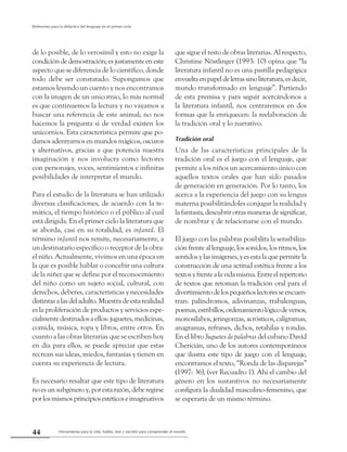 Herramienta para la vida: hablar, leer y escribir para comprender el mundo44
Referentes para la didáctica del lenguaje en el primer ciclo
de lo posible, de lo verosímil y esto no exige la
condicióndedemostración;esjustamenteeneste
aspecto que se diferencia de lo científico, donde
todo debe ser constatado. Supongamos que
estamos leyendo un cuento y nos encontramos
con la imagen de un unicornio, lo más normal
es que continuemos la lectura y no vayamos a
buscar una referencia de este animal; no nos
hacemos la pregunta si de verdad existen los
unicornios. Esta característica permite que po-
damosadentrarnosenmundosmágicos,oscuros
y alternativos, gracias a que potencia nuestra
imaginación y nos involucra como lectores
con personajes, voces, sentimientos e infinitas
posibilidades de interpretar el mundo.
Para el estudio de la literatura se han utilizado
diversas clasificaciones, de acuerdo con la te-
mática, el tiempo histórico o el público al cual
está dirigida. En el primer ciclo la literatura que
se aborda, casi en su totalidad, es infantil. El
término infantil nos remite, necesariamente, a
un destinatario específico o receptor de la obra:
el niño. Actualmente, vivimos en una época en
la que es posible hablar o concebir una cultura
de la niñez que se define por el reconocimiento
del niño como un sujeto social, cultural, con
derechos, deberes, características y necesidades
distintasalasdeladulto.Muestradeestarealidad
es la proliferación de productos y servicios espe-
cialmentedestinadosaellos:juguetes,medicinas,
comida, música, ropa y libros, entre otros. En
cuanto a las obras literarias que se escriben hoy
en día para ellos, se puede apreciar que estas
recrean sus ideas, miedos, fantasías y tienen en
cuenta su experiencia de lectura.
Es necesario resaltar que este tipo de literatura
noesunsubgéneroy,porestarazón,deberegirse
porlosmismosprincipiosestéticoseimaginativos
que sigue el resto de obras literarias. Al respecto,
Christine Nöstlinger (1993: 10) opina que “la
literatura infantil no es una pastilla pedagógica
envueltaenpapeldeletrassinoliteratura,esdecir,
mundo transformado en lenguaje”. Partiendo
de esta premisa y para seguir acercándonos a
la literatura infantil, nos centraremos en dos
formas que la enriquecen: la reelaboración de
la tradición oral y lo narrativo.
Tradición oral
Una de las características principales de la
tradición oral es el juego con el lenguaje, que
permite a los niños un acercamiento único con
aquellos textos orales que han sido pasados
de generación en generación. Por lo tanto, los
acerca a la experiencia del juego con su lengua
materna posibilitándoles conjugar la realidad y
la fantasía, descubrir otras maneras de significar,
de nombrar y de relacionarse con el mundo.
El juego con las palabras posibilita la sensibiliza-
ciónfrenteallenguaje,lossonidos,losritmos,los
sentidosylasimágenes,yesestalaquepermitela
construcción de una actitud estética frente a los
textosyfrentealavidamisma.Entreelrepertorio
de textos que retoman la tradición oral para el
divertimientodelospequeñoslectoresseencuen-
tran: palíndromos, adivinanzas, trabalenguas,
poemas,estribillos,ordenamientológicodeversos,
monosílabos, jeringonzas, acrósticos, caligramas,
anagramas, refranes, dichos, retahílas y rondas.
En el libro Juguetes de palabras del cubano David
Chericián, uno de los autores contemporáneos
que ilustra este tipo de juego con el lenguaje,
encontramos el texto, “Ronda de las disparejas”
(1997: 36), (ver Recuadro 1). Ahí el cambio del
género en los sustantivos no necesariamente
configura la dualidad masculino-femenino, que
se esperaría de un mismo término.
 