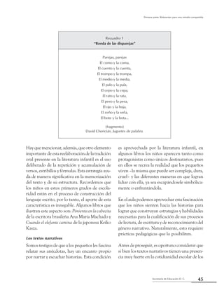 45Secretaría de Educación D. C.
Primera parte: Referentes para una mirada compartida
Hay que mencionar, además, que otro elemento
importante de esta reelaboración de la tradición
oral presente en la literatura infantil es el uso
deliberado de la repetición y acumulación de
versos, estribillos y fórmulas. Esta estrategia ayu-
da de manera significativa en la memorización
del texto y de su estructura. Recordemos que
los niños en estos primeros grados de escola-
ridad están en el proceso de construcción del
lenguaje escrito, por lo tanto, el aporte de esta
característica es innegable. Algunos libros que
ilustran este aspecto son: Pimienta en la cabecita
de la escritora brasileña Ana María Machado y
Cuando el elefante camina de la japonesa Keiko
Kasza.
Los textos narrativos
Somos testigos de que a los pequeños les fascina
relatar sus anécdotas, hay un encanto propio
por narrar y escuchar historias. Esta condición
es aprovechada por la literatura infantil, en
algunos libros los niños aparecen tanto como
protagonistas como únicos destinatarios, pues
en ellos se recrea la realidad que los pequeños
viven –la misma que puede ser compleja, dura,
cruel– y las diferentes maneras en que logran
lidiar con ella, ya sea escapándosele simbólica-
mente o enfrentándola.
En el aula podemos aprovechar esta fascinación
que los niños sienten hacia las historias para
lograr que construyan estrategias y habilidades
necesarias para la cualificación de sus procesos
de lectura, de escritura y de reconocimiento del
género narrativo. Naturalmente, esto requiere
prácticas pedagógicas que lo posibiliten.
Antes de proseguir, es oportuno considerar que
si bien los textos narrativos tienen una presen-
cia muy fuerte en la cotidianidad escolar de los
Recuadro 1
“Ronda de las disparejas”
Parejas, parejas
El como y la coma,
El cuento y la cuenta,
El trompo y la trompa,
El medio y la media,
El palo y la pala,
El cepo y la cepa,
El rato y la rata,
El peso y la pesa,
El ojo y la hoja,
El ceño y la seña,
El bote y la bota…
(fragmento)
David Chericián, Juguetes de palabra.
 