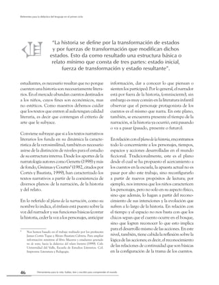 Herramienta para la vida: hablar, leer y escribir para comprender el mundo46
Referentes para la didáctica del lenguaje en el primer ciclo
estudiantes, es necesario resaltar que no porque
cuenten una historia son necesariamente litera-
rios. En el mercado abundan cuentos destinados
a los niños, cuyos fines son económicos, mas
no estéticos. Como maestros debemos cuidar
que los textos que entren al aula tengan calidad
literaria, es decir que contengan el criterio de
arte que le subyace.
Conviene subrayar que si a los textos narrativos
literarios los funda en su dinámica la caracte-
rística de la verosimilitud, también es necesario
asirse de la distinción de niveles para el estudio
de su estructura interna. Desde los aportes de la
narratología autores como Genette (1998) y más
de fondo, Greimas y Courtés8
(1982, citados por
Cortés y Bautista, 1999), han caracterizado los
textos narrativos a partir de la coexistencia de
diversos planos: de la narración, de la historia
y del relato.
En lo referido al plano de la narración, como su
nombre lo indica, el énfasis está puesto sobre la
voz del narrador y sus funciones básicas (contar
la historia, ceder la voz a los personajes, anticipar
8
	 Nos hemos basado en el trabajo realizado por los profesores
James Cortés Tique y Álvaro Bautista Cabrera. Para ampliar
información remitirse al libro Maestros y estudiantes generado-
res de texto, hacia la didáctica del relato literario (1999). Cali:
Universidad del Valle, Escuela de Estudios Literarios. Col.
Impronta: Literatura y Pedagogía.
información, dar a conocer lo que piensan o
sientenlospartícipes).Porlogeneral,elnarrador
está por fuera de la historia, (omnisciente), sin
embargo es muy común en la literatura infantil
observar que el personaje protagonista de los
cuentos es el mismo que narra. En este plano,
también, se encuentra presente el tiempo de la
narración, si la historia ya ocurrió, está pasando
o va a pasar (pasado, presente o futuro).
Enrelaciónconelplanodelahistoria,encontramos
todo lo concerniente a los personajes, tiempos,
espacios y acciones desarrolladas en el mundo
ficcional. Tradicionalmente, este es el plano
desde el cual se ha propuesto el acercamiento a
los cuentos en la escuela, la apuesta actual no es
pasar por alto este trabajo, sino reconfigurarlo
a partir de nuevos propósitos de lectura; por
ejemplo, nos interesa que los niños caractericen
los personajes, pero no solo en su aspecto físico,
sino que además, lo hagan a partir del recono-
cimiento de sus intenciones y la evolución que
sufren a lo largo de la historia. En relación con
el tiempo y el espacio no nos basta con que los
chicos sepan que el cuento ocurre en el bosque,
sino que logren reconocer lo que esto implica
para el desarrollo mismo de las acciones. En este
nivel, también, tiene cabida la reflexión sobre la
lógica de las acciones; es decir, el reconocimiento
de las relaciones de continuidad que son básicas
en la configuración de la trama de los cuentos.
“La historia se define por la transformación de estados
y por fuerzas de transformación que modifican dichos
estados. Esto da como resultado una estructura básica o
relato mínimo que consta de tres partes: estado inicial,
fuerza de transformación y estado resultante”.
 