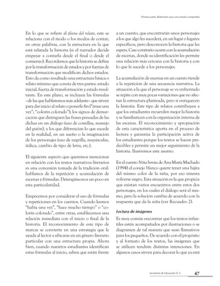 47Secretaría de Educación D. C.
Primera parte: Referentes para una mirada compartida
En lo que se refiere al plano del relato, este se
relaciona con el modo o los modos de contar;
en otras palabras, con la estructura en la que
está relatada la historia (si el narrador decide
empezar a contarla desde el final o desde el
comienzo). Recordemos que la historia se define
porlatransformacióndeestadosyporfuerzasde
transformación que modifican dichos estados.
Esto da como resultado una estructura básica o
relato mínimo que consta de tres partes: estado
inicial, fuerza de transformación y estado resul-
tante. En este plano, se incluyen las fórmulas
–delasquehablaremosmásadelante–quesirven
para dar inicio al relato o ponerle fin (“érase una
vez”; “colorín colorado”); los signos de demar-
cación que distinguen las frases pensadas de las
dichas en un diálogo (uso de comillas, manejo
del guión), y los que diferencian lo que sucede
en la realidad, en un sueño o la imaginación
de los personajes (uso de negrilla, mayúsculas,
itálica, cambio de tipo de letra, etc.).
El siguiente aspecto que queremos mencionar
en relación con los textos narrativos literarios
es una concesión tomada de la tradición oral:
hablamos de la repetición y acumulación de
escenas y fórmulas. Detengámonos un poco en
esta particularidad.
Empecemos por considerar el uso de fórmulas
y repeticiones en los cuentos. Cuando leemos
“había una vez”, “hace mucho tiempo” o “co-
lorín colorado”, entre otras, establecemos una
relación inmediata con el inicio o final de la
historia. El reconocimiento de este tipo de
marcas se convierte en una estrategia que le
ayuda al lector a ubicarse en un género literario
particular con una estructura propia. Ahora
bien, cuando nuestros estudiantes identifican
estas fórmulas al inicio, saben que están frente
a un cuento, que encontrarán unos personajes
a los que algo les sucederá, en un lugar o lugares
específicos, pero desconocen la historia que les
espera.Casocontrarioocurreconlaacumulación
de escenas, donde su identificación les permite
una relación más cercana con la historia y con
lo que le sucede a los personajes.
La acumulación de escenas en un cuento tiende
a la repetición de una secuencia narrativa. La
situación a la que el personaje se ve enfrentado
se repite con muy pocas variaciones que no afec-
tan la estructura planteada, pero sí enriquecen
la historia. Este tipo de relatos contribuyen a
que los estudiantes recuerden mejor la historia
y se familiaricen con la organización interna de
las escenas. El reconocimiento y apropiación
de esta característica aporta en el proceso de
lectura y garantiza la participación activa de
los estudiantes porque los textos se hacen pre-
decibles y permite un mejor seguimiento de la
historia. Ilustremos este asunto.
EnelcuentoNiñabonitadeAnaMaríaMachado
(1994) el conejo blanco quiere tener una hijita
del mismo color de la niña, por eso intenta
volverse negro. Esta situación es la que propicia
que existan varios encuentros entre estos dos
personajes, en los cuales el diálogo será el mis-
mo, pero la solución cambia de acuerdo con la
respuesta que da la niña (ver Recuadro 2).
Lectura de imágenes
Es muy común encontrar que los textos infan-
tiles estén acompañados por ilustraciones o se
diagramen de tal manera que sean llamativos
para los pequeños. De acuerdo con el propósito
y al formato de los textos, las imágenes que
se utilicen tendrán distintas intenciones. En
algunos casos sirven para decorar lo que ya está
 