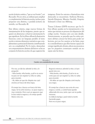 Herramienta para la vida: hablar, leer y escribir para comprender el mundo48
Referentes para la didáctica del lenguaje en el primer ciclo
Recuadro 2
Cuento con acumulación de escenas
Por eso, un día fue adonde la niña y le
preguntó:
- Niña bonita, niña bonita, ¿cuál es tu secre-
to para ser tan negrita? La niña no sabía,
pero inventó:
- Ah, debe ser que de chiquita me cayó
encima un frasco de tinta negra.
El conejo fue a buscar un frasco de tinta
negra. Se lo echó encima y se puso negro y
muy contento. Pero cayó un aguacero que
le lavo toda la negrura y el conejo quedó
blanco otra vez.
Regresó entonces adonde la niña y el pre-
guntó otra vez:
- Niña bonita, niña bonita, ¿Cual es tu se-
creto para ser tan negrita? La niña no sabia
pero inventó:
- Ah debe ser que de chiquita comí mucha
uva negra.
El conejo fue a buscar una cesta de uvas
negras y comió, y comió hasta quedar
atiborrado de uvas, tanto, que casi no podia
moverse.
Le dolía la barriga y pasó toda la noche
haciendo pupú.
Pero no se puso negro.
escrito (criterio estético, “que se vea bonito”, ver
Recuadro 3) y en otros, se utilizan para ampliar
o complementar la historia escrita, incluso para
proponer una distinta, o paralela (criterio de
sentido, ver Recuadro 4).
Este último criterio, exige nuevas formas de
interpretación de las imágenes, puesto que re-
quiere un detenerse y observar atentamente lo
que significan. En los libros álbum la ilustración
funciona como un lenguaje paralelo al texto
escrito y retoma elementos narrativos que com-
plementanypotencianlahistoriacontribuyendo
así a su complejidad. Por lo tanto, demandan
un comportamiento distinto del lector: se lee en
conjunto la historia escrita y la que sugieren las
imágenes. Entre los autores e ilustradores más
destacados se encuentran: Anthony Browne,
Satoshi Kitamura, Maurice Sendak, Gregoire
Solotaref y Chris van Allsburg.
Teresa Colomer (2005) reconoce que los li-
bros álbum ayudan en la interpretación a los
niños que inician su proceso de adquisición del
código escrito. Veamos esto con más detalle.
Anteriormente, se pensaba que los niños pri-
mero debían conocer las letras para poder ser
lectores, por eso los cuentos se les leían, pues
no considerábamos que ellos fueran capaces de
otorgar significado al texto; ahora reconocemos
que los pequeños construyen sentido así no
sepan aún las letras.
 