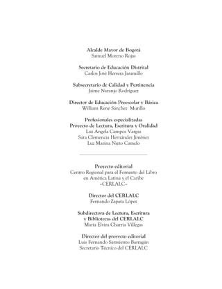 Alcalde Mayor de Bogotá
Samuel Moreno Rojas
Secretario de Educación Distrital
Carlos José Herrera Jaramillo
Subsecretario de Calidad y Pertinencia
Jaime Naranjo Rodríguez
Director de Educación Preescolar y Básica
William René Sánchez Murillo
Profesionales especializadas
Proyecto de Lectura, Escritura y Oralidad
Luz Angela Campos Vargas
Sara Clemencia Hernández Jiménez
Luz Marina Nieto Camelo
Proyecto editorial
Centro Regional para el Fomento del Libro
en América Latina y el Caribe
–CERLALC–
Director del CERLALC
Fernando Zapata López
Subdirectora de Lectura, Escritura
y Bibliotecas del CERLALC
María Elvira Charria Villegas
Director del proyecto editorial
Luis Fernando Sarmiento Barragán
Secretario Técnico del CERLALC
 
