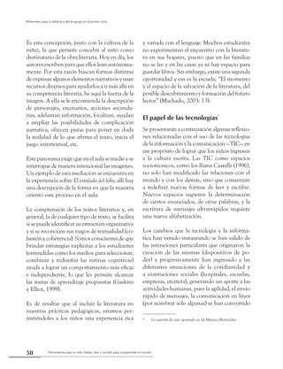 Herramienta para la vida: hablar, leer y escribir para comprender el mundo50
Referentes para la didáctica del lenguaje en el primer ciclo
Es esta concepción, junto con la cultura de la
niñez, la que permite concebir al niño como
destinatario de la obra literaria. Hoy en día, los
autores escriben para que ellos lean autónoma-
mente. Por esta razón buscan formas distintas
de expresar algunos elementos narrativos y usan
recursos diversos para ayudarlos a ir más allá en
su competencia literaria, he aquí la fuerza de la
imagen. A ella se le encomienda la descripción
de personajes, escenarios, acciones secunda-
rias, adelantan información, focalizan, ayudan
a ampliar las posibilidades de complicación
narrativa, ofrecen pistas para poner en duda
la realidad de lo que afirma el texto, inicia el
juego intertextual, etc.
Este panorama exige que en el aula se medie y se
interrogue de manera intencional las imágenes.
Un ejemplo de esta mediación se encuentra en
la experiencia sobre El estofado del lobo, allí hay
una descripción de la forma en que la maestra
orientó este proceso en el aula.
La comprensión de los textos literarios y, en
general, la de cualquier tipo de texto, se facilita
si se puede identificar su estructura organizativa
y si se reconocen sus rasgos de textualidad (co-
hesión y coherencia). Somos conscientes de que
brindar estrategias explícitas a los estudiantes
(entendidas como los medios para seleccionar,
combinar y rediseñar las rutinas cognitivas)
ayuda a lograr un comportamiento más eficaz
e independiente, lo que les permite alcanzar
las metas de aprendizaje propuestas (Gaskins
y Elliot, 1999).
Es de resaltar que al incluir la literatura en
nuestras prácticas pedagógicas, estamos per-
mitiéndoles a los niños una experiencia rica
y variada con el lenguaje. Muchos estudiantes
no experimentan el encuentro con la literatu-
ra en sus hogares, puesto que en las familias
no se lee y en las casas ya ni hay espacio para
guardar libros. Sin embargo, existe una segunda
oportunidad y esa es la escuela, “El momento
y el espacio de la salvación de la literatura, del
posible descubrimiento y formación del futuro
lector” (Machado, 2003: 13).
El papel de las tecnologías*
Se presentarán a continuación algunas reflexio-
nes relacionadas con el uso de las tecnologías
de la información y la comunicación —TIC— en
ese propósito de lograr que los niños ingresen
a la cultura escrita. Las TIC como espacios
sociotécnicos, como los llama Castells (1996),
no solo han modificado las relaciones con el
mundo y con los demás, sino que comienzan
a redefinir nuevas formas de leer y escribir.
Nuevos espacios sugieren la determinación
de ciertos enunciados, de otras palabras, y la
escritura de mensajes ultrarrápidos requiere
una nueva alfabetización.
Los cambios que la tecnología y la informá-
tica han venido instaurando se han salido de
las intenciones particulares que originaron la
creación de las mismas (dispositivos de po-
der) y progresivamente han ingresado a las
diferentes situaciones de la cotidianidad y
a instituciones sociales (hospitales, escuelas,
empresas, etcétera), generando un aporte a las
actividades humanas, pues la agilidad, el envío
rápido de mensajes, la comunicación en línea
(por nombrar solo algunas) se han convertido
* 	 La autoría de este apartado es de Mónica Bermúdez.
 