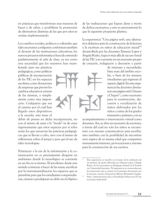 51Secretaría de Educación D. C.
Primera parte: Referentes para una mirada compartida
en prácticas que transforman esas maneras de
hacer y de saber, y posibilitan la promoción
de alternativas distintas de las que por años se
venían implementando.
Los cambios sociales, políticos y culturales que
tales escenarios configuran conforman también
el devenir de las instituciones educativas; los
nuevos procesos informáticos han ido entrando
paulatinamente al aula de clase, ya sea como
una necesidad que los maestros han mani-
festado para sus prácticas
pedagógicas, como políticas
públicas de incorporación
de las TIC en los espacios
escolares,comodonaciones
de empresas que prevén los
cambios educativos a través
de las mismas, o simple-
mente como una imposi-
ción. Cualquiera que sea
el camino por el cual han
llegado estos dispositivos
a la escuela, esta tiene el
deber de pensar en dicha incorporación, no
con el ánimo de estar a la “moda” ni de creer
ingenuamente que estos espacios por sí solos
serán los que renueven las prácticas pedagógi-
cas que se llevan a cabo, sino con el ánimo de
reflexionar sobre el porqué y para qué el uso de
tales tecnologías.
Pertenecer a la era de la información y la co-
municación no es precisamente ahogarse en
ambientes donde lo tecnológico se convierte
en un fin en sí mismo. El servilismo desde este
sentido comienza a hacer de las suyas; sacrificar
por la instrumentalización los espacios que se
pensaban para que los estudiantes comprendie-
ran, crearan y produjeran no debe ser el objetivo
de las realizaciones que logran darse a través
de dichos escenarios, y esto es precisamente lo
que la siguiente propuesta plantea.
La experiencia “Una página web, una alterna-
tiva didáctica para la construcción de la lectura
y la escritura en niños de educación inicial”9
desarrollada por las docentes Ximena López y
Ángela Riaño, logra ir más allá de un uso banal
de las TIC y se convierte en un escenario propio
de creación, indagación y discusión a partir
de intereses y necesidades
bien sean del ámbito esco-
lar, o bien de los mismos
estudiantes que ingresan al
espaciodigital.Enestaexpe-
riencia las docentes diseña-
ronunapáginawebChivatos
y Chigato10
, como escenario
para la construcción, dis-
cusión y socialización de
textos elaborados por los
niños y niñas de los grados
transiciónyprimero,consu
acompañamiento e intervención virtual como
docentes. Así, se abre un escenario de escritura,
a través del cual no solo los niños se encuen-
tran con razones comunicativas para escribir,
sino también con la posibilidad de encontrar
otros sujetos de su misma edad que comparten
mutuamente intereses, provocaciones y razones
para la construcción de sus escritos.
9
	 Esta experiencia se inscribe en el marco de la realización de
un proyecto de grado elaborado por Ximena López y Ángela
Riaño, de la Licenciatura en Pedagogía Infantil de la Pontifi-
cia Universidad Javeriana. Tal experiencia es comentada para
las intenciones que se reúnen en el presente documento por
la docente y asesora del proyecto Mónica Bermúdez Grajales.
10
	 http://www.javeriana.edu.co/Facultades/Educacion/07/tg-
tecnoedu/index.html
 