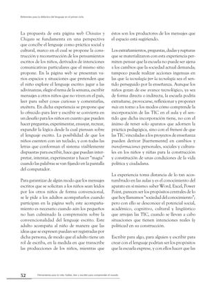 Herramienta para la vida: hablar, leer y escribir para comprender el mundo52
Referentes para la didáctica del lenguaje en el primer ciclo
La propuesta de esta página web Chivatos y
Chigato se fundamenta en una perspectiva
que concibe el lenguaje como práctica social y
cultural, marco en el cual se propone la cons-
trucción y reconstrucción de los pensamientos
escritos de los niños, derivados de intenciones
comunicativas particulares que el mismo sitio
propone. En la página web se presentan va-
rios espacios y situaciones que pretenden que
el niño explore el lenguaje escrito: jugar a las
adivinanzas, elegir el tema de la semana, escribir
mensajes a otros niños que no viven en el país,
leer para saber cosas curiosas y comentarlas,
etcétera. En dicha experiencia se propone que
lo ofrecido para leer y escribir se convierta en
un desafío para los niños en cuanto que pueden
hacer preguntas, experimentar, ensayar, recrear,
expandir la lógica desde la cual piensan sobre
el lenguaje escrito. La posibilidad de que los
niños cuenten con un teclado, y con todas las
letras que conforman el sistema visiblemente
dispuestas para escribir, hace que puedan inter-
pretar, intentar, experimentar y hacer “magia”
cuando las palabras se van fijando en la pantalla
del computador.
Para garantizar de algún modo que los mensajes
escritos que se solicitan a los niños sean leídos
por los otros niños de forma convencional,
se le pide a los adultos acompañarlos cuando
participan en la página web; este acompaña-
miento es necesario cuando aún los pequeños
no han culminado la comprensión sobre la
convencionalidad del lenguaje escrito. Este
adulto acompaña al niño de manera que las
ideas que se expresen puedan ser registradas por
dicha persona, de modo que el adulto tiene un
rol de escriba, en la medida en que transcribe
las producciones de los niños, mientras que
éstos son los productores de los mensajes que
el espacio está sugiriendo.
Losextrañamientos,preguntas,dudasyrupturas
que se materializaron con esta experiencia per-
miten pensar que la escuela no puede ser ajena
a los cambios que la sociedad actual demanda;
tampoco puede realizar acciones ingenuas en
las que la tecnología por la tecnología sea el sen-
tido perseguido por la enseñanza. Aunque los
niños gozan de ese avance tecnológico, ya sea
de forma directa o indirecta, la escuela podría
extrañarse, provocarse, reflexionar y proponer
más en torno a los modos cómo comprende la
incorporación de las TIC en el aula y el sen-
tido que dicha incorporación tiene, no con el
ánimo de tener solo aparatos que adornen la
práctica pedagógica, sino con el frenesí de que
las TIC vinculadas a los proyectos de enseñanza
pueden derivar [fuertemente] en cambios y
transformaciones personales, sociales y cultura-
les en los niños y niñas para la construcción
y constitución de unas condiciones de la vida
política y ciudadana.
La experiencia toma distancia de lo tan acos-
tumbrado en las aulas y es el conocimiento del
aparato en sí mismo: saber Word, Excel, Power
Point, parecen ser los propósitos centrales de lo
que hoy llamamos “sociedad del conocimiento”;
pero con ello se desconoce el potencial social,
académico, cognitivo, cultural y lingüístico
que arrojan las TIC, cuando se llevan a cabo
situaciones que tienen intenciones reales (y
políticas) en su construcción.
Escribir para algo, para alguien y escribir para
crear con el lenguaje podrían ser los propósitos
que la escuela exprese, y con ellos hacer que las
 