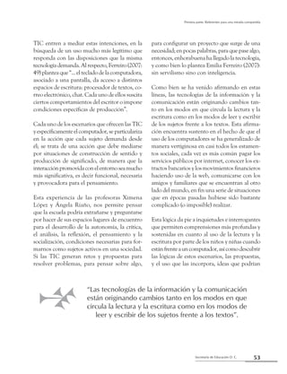 53Secretaría de Educación D. C.
Primera parte: Referentes para una mirada compartida
TIC entren a mediar estas intenciones, en la
búsqueda de un uso mucho más legítimo que
responda con las disposiciones que la misma
tecnologíademanda.Alrespecto,Ferreiro(2007:
49) plantea que “... el teclado de la computadora,
asociado a una pantalla, da acceso a distintos
espacios de escritura: procesador de textos, co-
rreo electrónico, chat. Cada uno de ellos suscita
ciertos comportamientos del escritor o impone
condiciones específicas de producción”.
Cada uno de los escenarios que ofrecen las TIC
yespecíficamenteelcomputador,separticulariza
en la acción que cada sujeto demanda desde
él; se trata de una acción que debe mediarse
por situaciones de construcción de sentido y
producción de significado, de manera que la
interacciónpromovidaconelentornoseamucho
más significativa, es decir funcional, necesaria
y provocadora para el pensamiento.
Esta experiencia de las profesoras Ximena
López y Ángela Riaño, nos permite pensar
que la escuela podría extrañarse y preguntarse
por hacer de sus espacios lugares de encuentro
para el desarrollo de la autonomía, la crítica,
el análisis, la reflexión, el pensamiento y la
socialización, condiciones necesarias para for-
marnos como sujetos activos en una sociedad.
Si las TIC generan retos y propuestas para
resolver problemas, para pensar sobre algo,
para configurar un proyecto que surge de una
necesidad; en pocas palabras, para que pase algo,
entonces, enhorabuena ha llegado la tecnología,
y como bien lo plantea Emilia Ferreiro (2007):
sin servilismo sino con inteligencia.
Como bien se ha venido afirmando en estas
líneas, las tecnologías de la información y la
comunicación están originando cambios tan-
to en los modos en que circula la lectura y la
escritura como en los modos de leer y escribir
de los sujetos frente a los textos. Esta afirma-
ción encuentra sustento en el hecho de que el
uso de los computadores se ha generalizado de
manera vertiginosa en casi todos los estamen-
tos sociales, cada vez es más común pagar los
servicios públicos por internet, conocer los ex-
tractos bancarios y los movimientos financieros
haciendo uso de la web, comunicarse con los
amigos y familiares que se encuentran al otro
lado del mundo, en fin una serie de situaciones
que en épocas pasadas hubiese sido bastante
complicado (o imposible) realizar.
Esta lógica da pie a inquietudes e interrogantes
que permiten comprensiones más profundas y
sostenidas en cuanto al uso de la lectura y la
escritura por parte de los niños y niñas cuando
estánfrenteauncomputador,asícomodescubrir
las lógicas de estos escenarios, las propuestas,
y el uso que las incorpora, ideas que podrían
“Las tecnologías de la información y la comunicación
están originando cambios tanto en los modos en que
circula la lectura y la escritura como en los modos de
leer y escribir de los sujetos frente a los textos”.
 