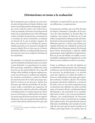 55Secretaría de Educación D. C.
Primera parte: Referentes para una mirada compartida
En la perspectiva que se plantea en este texto,
el centro de atención en el diseño didáctico está
puesto en trabajar prácticas de lenguaje comple-
jas, en las cuales los saberes y los saberes hacer,
como por ejemplo, la lectura y la producción de
textos, las conceptualizaciones sobre el lenguaje
escrito, el análisis de situaciones comunicativas
o el manejo de ciertos contenidos, se trabajan
en función de lo que la práctica requiera. Es
decir, esos procesos no se trabajan de manera
aislada y por tanto no es necesario evaluarlos de
manera aislada. Pero es claro que en el diseño
del trabajo didáctico es indispensable pensar en
las maneras como se va a registrar el trabajo de
los estudiantes.
Por ejemplo, si se trata de una propuesta en la
que los estudiantes producen textos, esos textos
se irán fechando y se guardarán en un porta-
folio para luego analizarlos y reflexionar sobre
los procesos de cada estudiante. Si se trata del
trabajo sobre oralidad, en algunas experiencias,
como una de las que se analizan más adelante,
las docentes acostumbran a grabar (o filmar)
las intervenciones de los niños para luego ana-
lizar los avances en sus procesos. Incluso hay
docentes que elaboran portafolios de produc-
ciones orales, constituidos por segmentos de
intervenciones orales de cada niño, ordenados
cronológicamente. Lo mismo para el caso de los
procesos de lectura, es válido grabar a los niños
en situaciones de lectura para tener un registro
delproceso.Haycasosenquelasdocentesllevan
con los niños diarios de lectura en los que cada
estudiante va registrando lo que lee, así como
sus reflexiones, y comprensiones.
Es pertinente, también, que con el fin de tener
un registro sistemático y periódico de los pro-
cesos de cada estudiante, la docente lleve un
cuaderno, una especie de bitácora, en la que
realice un seguimiento del proceso de cada niño,
haciendo anotaciones periódicas respecto a los
diferentes procesos y saberes que trabaja, por
ejemplo, de lectura, de oralidad, de escritura, de
reflexión sobre el lenguaje, etcétera. En él puede
hacer breves descripciones o elaborar rejillas
que permitan mayor agilidad en el seguimiento.
Pero en el caso de trabajar con rejillas, es reco-
mendable complementar el seguimiento con las
observaciones cualitativas sobre los procesos.
Como se evidencia, este tipo de registros no
son diseñados exclusivamente como estrategias
evaluativas, son más bien la manera de registrar
los procesos, las producciones, y en muchos
casos esos registros son objeto de análisis co-
lectivos o individuales en las aulas, para apren-
der mediante el análisis colectivo. En muchas
propuestas (secuencias didácticas o proyectos
de aula), como en una de las experiencias que
se presentan más adelante, los niños escriben
notas, al comienzo del año con hipótesis básicas
del lenguaje y van avanzando en su compleji-
dad, hasta escribir y leer convencionalmente.
Además, van comprendiendo las funciones
sociales de los textos y las dinámicas complejas
de la cultura escrita. Van aprendiendo a leer en
diferentes modalidades: por ejemplo el conte-
nido de una nota que la maestra escribe en el
tablero, para luego leerla a los padres; leer en
Orientaciones en torno a la evaluación*
*	 La autoría de este apartado es de Mauricio Pérez Abril y Ca-
talina Roa Casas.
 