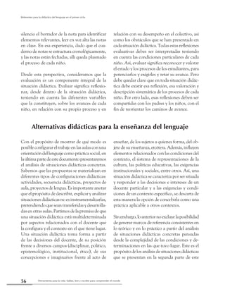 Herramienta para la vida: hablar, leer y escribir para comprender el mundo56
Referentes para la didáctica del lenguaje en el primer ciclo
silencio el borrador de la nota para identificar
elementos relevantes, leer en voz alta las notas
en clase. En esa experiencia, dado que el cua-
derno de notas se estructura cronológicamente,
y las notas están fechadas, allí queda plasmado
el proceso de cada niño.
Desde esta perspectiva, consideramos que la
evaluación es un componente integral de la
situación didáctica. Evaluar significa reflexio-
nar, desde dentro de la situación didáctica,
teniendo en cuenta las diferentes variables
que la constituyen, sobre los avances de cada
niño, en relación con su propio proceso y en
relación con su desempeño en el colectivo, así
como los obstáculos que se han presentado en
cada situación didáctica. Todas estas reflexiones
evaluativas debes ser interpretadas teniendo
en cuenta las condiciones particulares de cada
niño. Así, evaluar significa reconocer y valorar
el estado y los procesos de los estudiantes, para
potenciarlos y exigirles y retar su avance. Pero
debe quedar claro que en toda situación didác-
tica debe existir esa reflexión, esa valoración y
descripción sistemática de los procesos de cada
niño. Por otro lado, esas reflexiones deben ser
compartidas con los padres y los niños, con el
fin de reorientar los caminos de avance.
Alternativas didácticas para la enseñanza del lenguaje
Con el propósito de mostrar de qué modo es
posible configurar el trabajo en las aulas con una
orientación del lenguaje como práctica social, en
laúltimapartedeestedocumentopresentaremos
el análisis de situaciones didácticas concretas.
Sabemos que las propuestas se materializan en
diferentes tipos de configuraciones didácticas:
actividades, secuencia didácticas, proyectos de
aula, proyectos de lengua. Es importante anotar
que el propósito de describir, explicar y analizar
situaciones didácticas no es instrumentalizarlas,
pretendiendo que sean transferidas y desarrolla-
das en otras aulas. Partimos de la premisa de que
una situación didáctica está multideterminada
por aspectos relacionados con el docente que
la configura y el contexto en el que tiene lugar.
Una situación didáctica toma forma a partir
de las decisiones del docente, de su posición
frente a diversos campos (disciplinar, político,
epistemológico, institucional, ético), de sus
concepciones e imaginarios frente al acto de
enseñar, de los sujetos a quienes forma, del ob-
jeto de su enseñanza, etcétera. Además, influyen
elementos relacionados con las condiciones del
contexto, el sistema de representaciones de la
cultura, las políticas educativas, las exigencias
institucionales y sociales, entre otros. Así, una
situación didáctica se caracteriza por ser situada
y responder a las decisiones e intereses de un
docente particular y a las exigencias y condi-
ciones de un contexto específico, se descarta de
esta manera la opción de concebirla como una
práctica aplicable a otros contextos.
Sinembargo,loanteriornoexcluyelaposibilidad
de generar marcos de referencia consistentes en
lo teórico y en lo práctico a partir del análisis
de situaciones didácticas concretas pensadas
desde la complejidad de las condiciones y de-
terminaciones en las que tuvo lugar. Este es el
propósitodelosanálisisdesituacionesdidácticas
que se presentan en la segunda parte de este
 